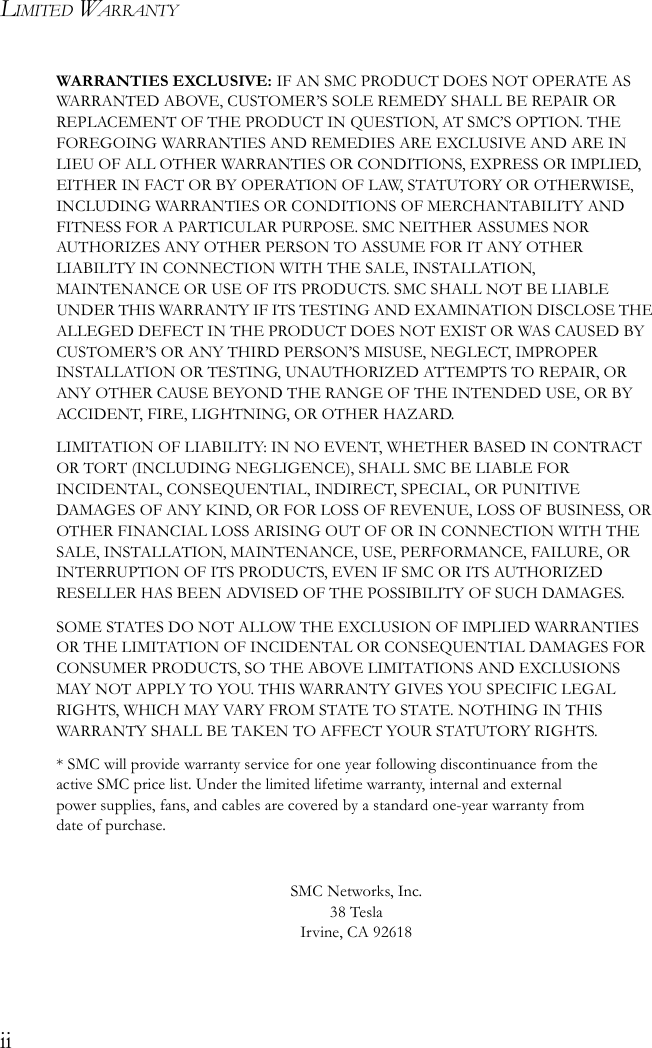 LIMITED WARRANTYiiWARRANTIES EXCLUSIVE: IF AN SMC PRODUCT DOES NOT OPERATE AS WARRANTED ABOVE, CUSTOMER’S SOLE REMEDY SHALL BE REPAIR OR REPLACEMENT OF THE PRODUCT IN QUESTION, AT SMC’S OPTION. THE FOREGOING WARRANTIES AND REMEDIES ARE EXCLUSIVE AND ARE IN LIEU OF ALL OTHER WARRANTIES OR CONDITIONS, EXPRESS OR IMPLIED, EITHER IN FACT OR BY OPERATION OF LAW, STATUTORY OR OTHERWISE, INCLUDING WARRANTIES OR CONDITIONS OF MERCHANTABILITY AND FITNESS FOR A PARTICULAR PURPOSE. SMC NEITHER ASSUMES NOR AUTHORIZES ANY OTHER PERSON TO ASSUME FOR IT ANY OTHER LIABILITY IN CONNECTION WITH THE SALE, INSTALLATION, MAINTENANCE OR USE OF ITS PRODUCTS. SMC SHALL NOT BE LIABLE UNDER THIS WARRANTY IF ITS TESTING AND EXAMINATION DISCLOSE THE ALLEGED DEFECT IN THE PRODUCT DOES NOT EXIST OR WAS CAUSED BY CUSTOMER’S OR ANY THIRD PERSON’S MISUSE, NEGLECT, IMPROPER INSTALLATION OR TESTING, UNAUTHORIZED ATTEMPTS TO REPAIR, OR ANY OTHER CAUSE BEYOND THE RANGE OF THE INTENDED USE, OR BY ACCIDENT, FIRE, LIGHTNING, OR OTHER HAZARD.LIMITATION OF LIABILITY: IN NO EVENT, WHETHER BASED IN CONTRACT OR TORT (INCLUDING NEGLIGENCE), SHALL SMC BE LIABLE FOR INCIDENTAL, CONSEQUENTIAL, INDIRECT, SPECIAL, OR PUNITIVE DAMAGES OF ANY KIND, OR FOR LOSS OF REVENUE, LOSS OF BUSINESS, OR OTHER FINANCIAL LOSS ARISING OUT OF OR IN CONNECTION WITH THE SALE, INSTALLATION, MAINTENANCE, USE, PERFORMANCE, FAILURE, OR INTERRUPTION OF ITS PRODUCTS, EVEN IF SMC OR ITS AUTHORIZED RESELLER HAS BEEN ADVISED OF THE POSSIBILITY OF SUCH DAMAGES. SOME STATES DO NOT ALLOW THE EXCLUSION OF IMPLIED WARRANTIES OR THE LIMITATION OF INCIDENTAL OR CONSEQUENTIAL DAMAGES FOR CONSUMER PRODUCTS, SO THE ABOVE LIMITATIONS AND EXCLUSIONS MAY NOT APPLY TO YOU. THIS WARRANTY GIVES YOU SPECIFIC LEGAL RIGHTS, WHICH MAY VARY FROM STATE TO STATE. NOTHING IN THIS WARRANTY SHALL BE TAKEN TO AFFECT YOUR STATUTORY RIGHTS.* SMC will provide warranty service for one year following discontinuance from the active SMC price list. Under the limited lifetime warranty, internal and external power supplies, fans, and cables are covered by a standard one-year warranty from date of purchase.SMC Networks, Inc.38 TeslaIrvine, CA 92618