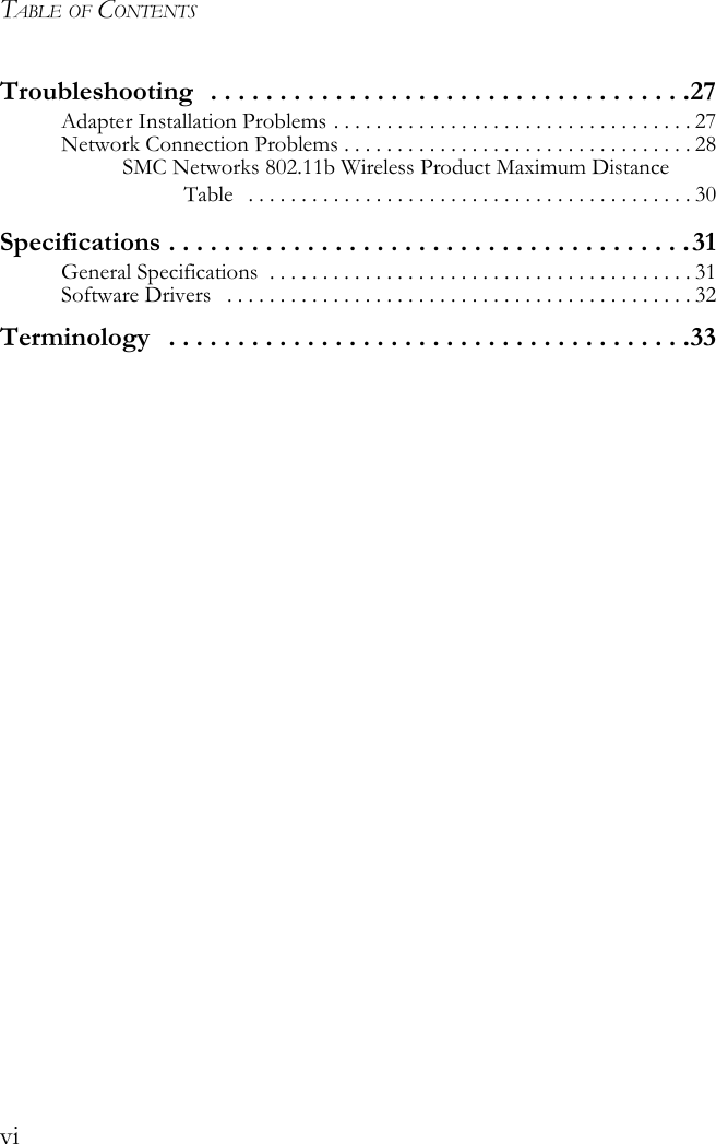 TABLE OF CONTENTSviTroubleshooting   . . . . . . . . . . . . . . . . . . . . . . . . . . . . . . . . . . .27Adapter Installation Problems . . . . . . . . . . . . . . . . . . . . . . . . . . . . . . . . . . 27Network Connection Problems . . . . . . . . . . . . . . . . . . . . . . . . . . . . . . . . . 28SMC Networks 802.11b Wireless Product Maximum Distance Table   . . . . . . . . . . . . . . . . . . . . . . . . . . . . . . . . . . . . . . . . . . 30Specifications . . . . . . . . . . . . . . . . . . . . . . . . . . . . . . . . . . . . . .31General Specifications  . . . . . . . . . . . . . . . . . . . . . . . . . . . . . . . . . . . . . . . . 31Software Drivers   . . . . . . . . . . . . . . . . . . . . . . . . . . . . . . . . . . . . . . . . . . . . 32Terminology   . . . . . . . . . . . . . . . . . . . . . . . . . . . . . . . . . . . . . .33