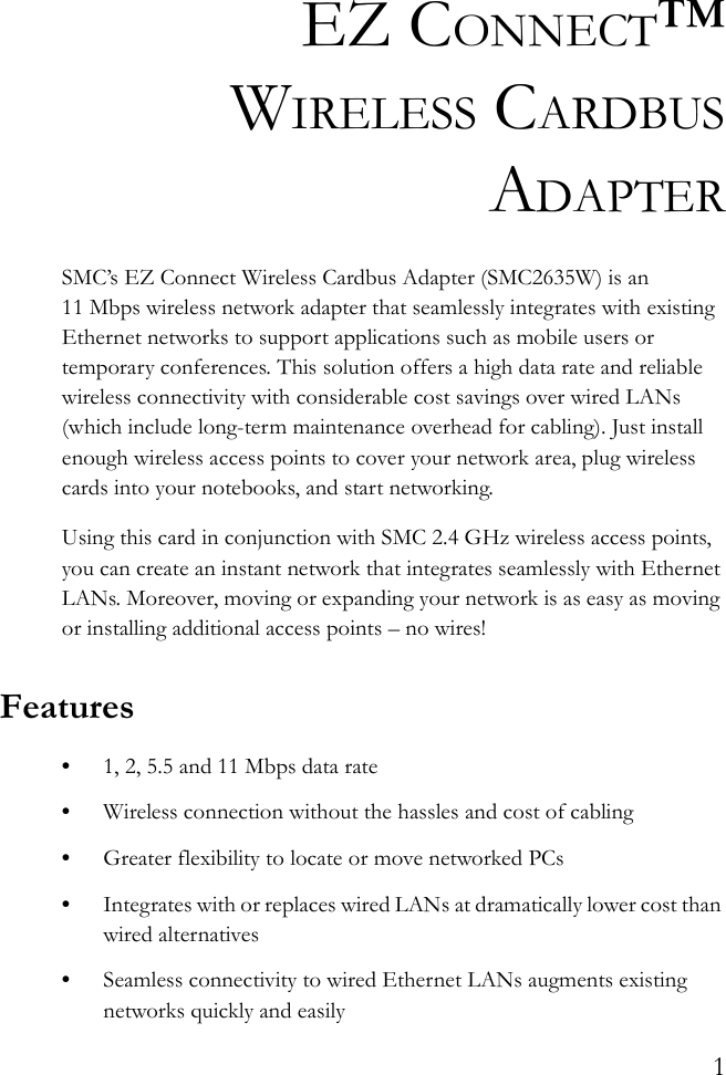 1EZ CONNECT™WIRELESS CARDBUSADAPTERSMC’s EZ Connect Wireless Cardbus Adapter (SMC2635W) is an 11 Mbps wireless network adapter that seamlessly integrates with existing Ethernet networks to support applications such as mobile users or temporary conferences. This solution offers a high data rate and reliable wireless connectivity with considerable cost savings over wired LANs (which include long-term maintenance overhead for cabling). Just install enough wireless access points to cover your network area, plug wireless cards into your notebooks, and start networking. Using this card in conjunction with SMC 2.4 GHz wireless access points, you can create an instant network that integrates seamlessly with Ethernet LANs. Moreover, moving or expanding your network is as easy as moving or installing additional access points – no wires!Features•1, 2, 5.5 and 11 Mbps data rate•Wireless connection without the hassles and cost of cabling•Greater flexibility to locate or move networked PCs•Integrates with or replaces wired LANs at dramatically lower cost than wired alternatives•Seamless connectivity to wired Ethernet LANs augments existing networks quickly and easily