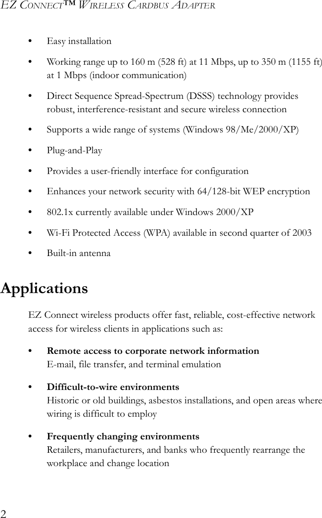 EZ CONNECT™ WIRELESS CARDBUS ADAPTER2•Easy installation•Working range up to 160 m (528 ft) at 11 Mbps, up to 350 m (1155 ft) at 1 Mbps (indoor communication)•Direct Sequence Spread-Spectrum (DSSS) technology provides robust, interference-resistant and secure wireless connection•Supports a wide range of systems (Windows 98/Me/2000/XP)•Plug-and-Play•Provides a user-friendly interface for configuration•Enhances your network security with 64/128-bit WEP encryption•802.1x currently available under Windows 2000/XP•Wi-Fi Protected Access (WPA) available in second quarter of 2003•Built-in antenna ApplicationsEZ Connect wireless products offer fast, reliable, cost-effective network access for wireless clients in applications such as:• Remote access to corporate network informationE-mail, file transfer, and terminal emulation• Difficult-to-wire environmentsHistoric or old buildings, asbestos installations, and open areas where wiring is difficult to employ• Frequently changing environmentsRetailers, manufacturers, and banks who frequently rearrange the workplace and change location