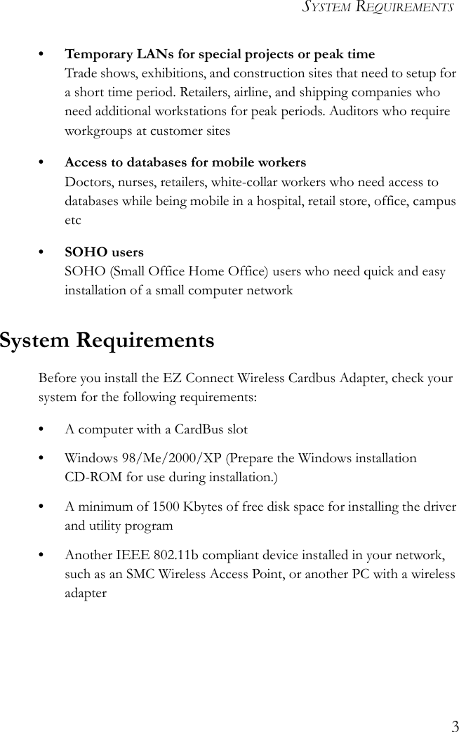 SYSTEM REQUIREMENTS3• Temporary LANs for special projects or peak timeTrade shows, exhibitions, and construction sites that need to setup for a short time period. Retailers, airline, and shipping companies who need additional workstations for peak periods. Auditors who require workgroups at customer sites• Access to databases for mobile workersDoctors, nurses, retailers, white-collar workers who need access to databases while being mobile in a hospital, retail store, office, campus etc• SOHO usersSOHO (Small Office Home Office) users who need quick and easy installation of a small computer networkSystem RequirementsBefore you install the EZ Connect Wireless Cardbus Adapter, check your system for the following requirements:•A computer with a CardBus slot•Windows 98/Me/2000/XP (Prepare the Windows installation CD-ROM for use during installation.)•A minimum of 1500 Kbytes of free disk space for installing the driver and utility program•Another IEEE 802.11b compliant device installed in your network, such as an SMC Wireless Access Point, or another PC with a wireless adapter