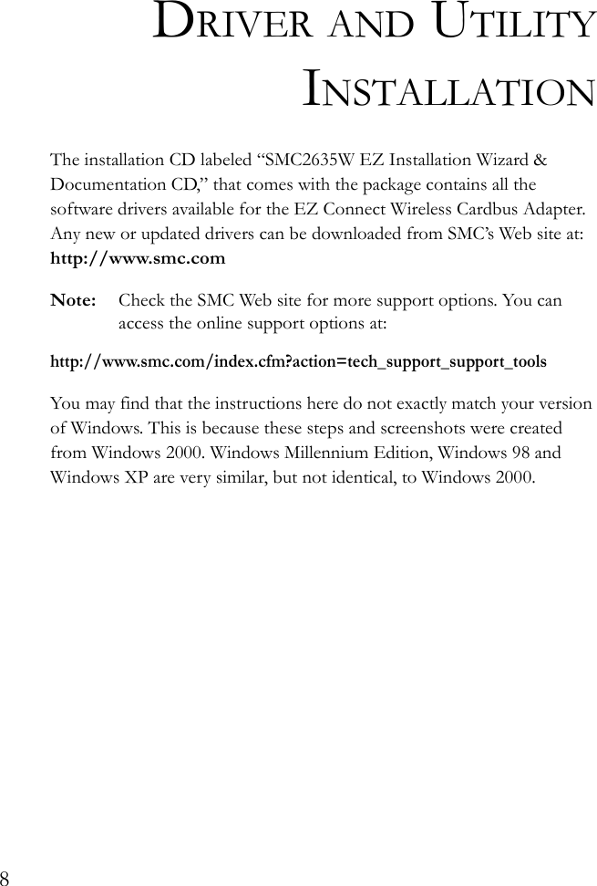 8DRIVER AND UTILITYINSTALLATIONThe installation CD labeled “SMC2635W EZ Installation Wizard &amp; Documentation CD,” that comes with the package contains all the software drivers available for the EZ Connect Wireless Cardbus Adapter. Any new or updated drivers can be downloaded from SMC’s Web site at: http://www.smc.comNote: Check the SMC Web site for more support options. You can access the online support options at: http://www.smc.com/index.cfm?action=tech_support_support_toolsYou may find that the instructions here do not exactly match your version of Windows. This is because these steps and screenshots were created from Windows 2000. Windows Millennium Edition, Windows 98 and Windows XP are very similar, but not identical, to Windows 2000.