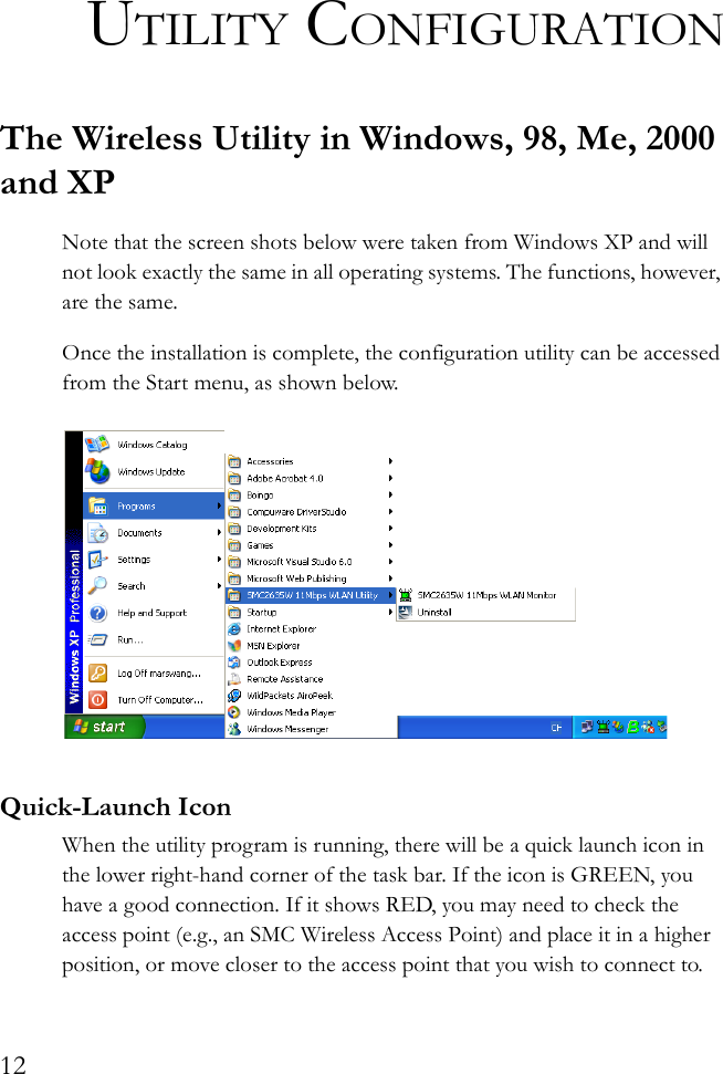 12UTILITY CONFIGURATIONThe Wireless Utility in Windows, 98, Me, 2000 and XPNote that the screen shots below were taken from Windows XP and will not look exactly the same in all operating systems. The functions, however, are the same.Once the installation is complete, the configuration utility can be accessed from the Start menu, as shown below.Quick-Launch IconWhen the utility program is running, there will be a quick launch icon in the lower right-hand corner of the task bar. If the icon is GREEN, you have a good connection. If it shows RED, you may need to check the access point (e.g., an SMC Wireless Access Point) and place it in a higher position, or move closer to the access point that you wish to connect to.