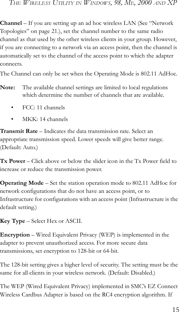 THE WIRELESS UTILITY IN WINDOWS, 98, ME, 2000 AND XP15Channel – If you are setting up an ad hoc wireless LAN (See “Network Topologies” on page 21.), set the channel number to the same radio channel as that used by the other wireless clients in your group. However, if you are connecting to a network via an access point, then the channel is automatically set to the channel of the access point to which the adapter connects.The Channel can only be set when the Operating Mode is 802.11 AdHoc.Note: The available channel settings are limited to local regulations which determine the number of channels that are available.• FCC: 11 channels• MKK: 14 channelsTransmit Rate – Indicates the data transmission rate. Select an appropriate transmission speed. Lower speeds will give better range. (Default: Auto.)Tx Power – Click above or below the slider icon in the Tx Power field to increase or reduce the transmission power.Operating Mode – Set the station operation mode to 802.11 AdHoc for network configurations that do not have an access point, or to Infrastructure for configurations with an access point (Infrastructure is the default setting.)Key Type – Select Hex or ASCII.Encryption – Wired Equivalent Privacy (WEP) is implemented in the adapter to prevent unauthorized access. For more secure data transmissions, set encryption to 128-bit or 64-bit. The 128-bit setting gives a higher level of security. The setting must be the same for all clients in your wireless network. (Default: Disabled.) The WEP (Wired Equivalent Privacy) implemented in SMC’s EZ Connect Wireless Cardbus Adapter is based on the RC4 encryption algorithm. If 