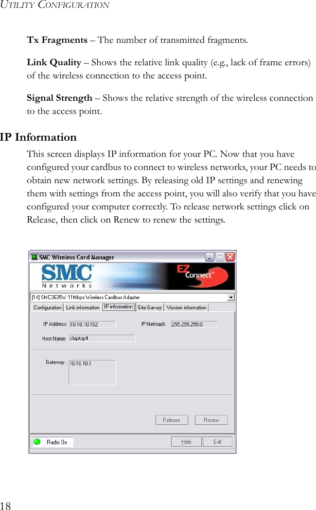 UTILITY CONFIGURATION18Tx Fragments – The number of transmitted fragments.Link Quality – Shows the relative link quality (e.g., lack of frame errors) of the wireless connection to the access point.Signal Strength – Shows the relative strength of the wireless connection to the access point.IP InformationThis screen displays IP information for your PC. Now that you have configured your cardbus to connect to wireless networks, your PC needs to obtain new network settings. By releasing old IP settings and renewing them with settings from the access point, you will also verify that you have configured your computer correctly. To release network settings click on Release, then click on Renew to renew the settings.