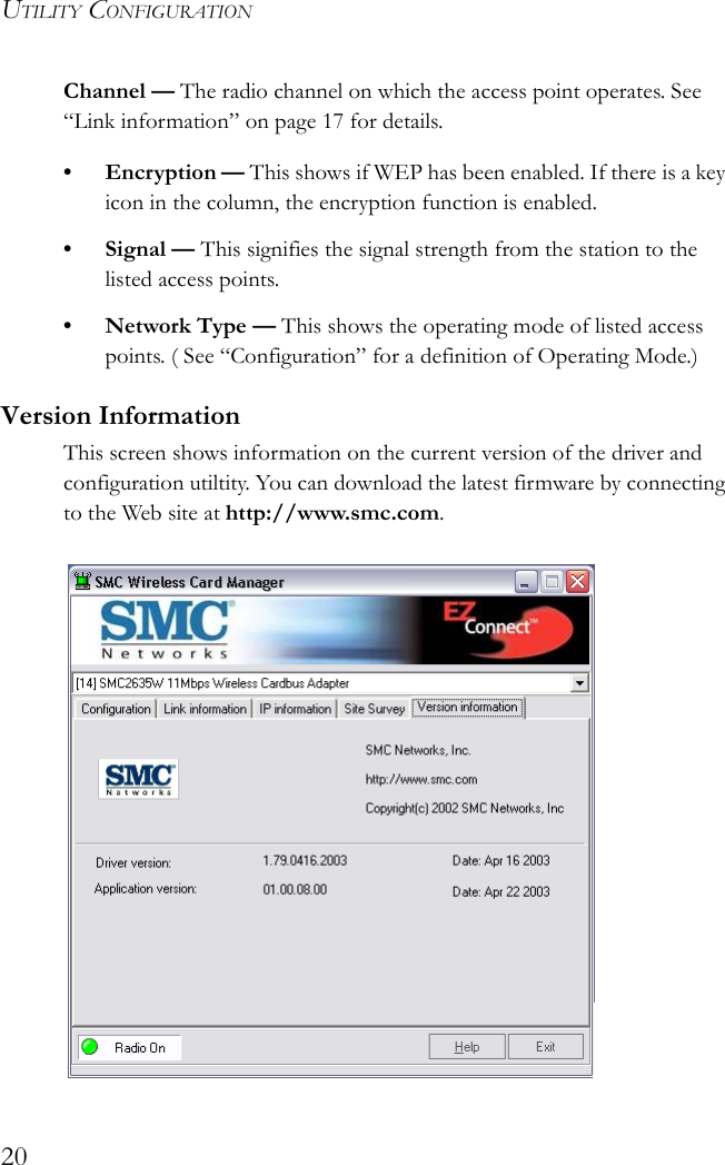 UTILITY CONFIGURATION20Channel — The radio channel on which the access point operates. See “Link information” on page 17 for details.• Encryption — This shows if WEP has been enabled. If there is a key icon in the column, the encryption function is enabled.•Signal — This signifies the signal strength from the station to the listed access points.•Network Type — This shows the operating mode of listed access points. ( See “Configuration” for a definition of Operating Mode.)Version InformationThis screen shows information on the current version of the driver and configuration utiltity. You can download the latest firmware by connecting to the Web site at http://www.smc.com.