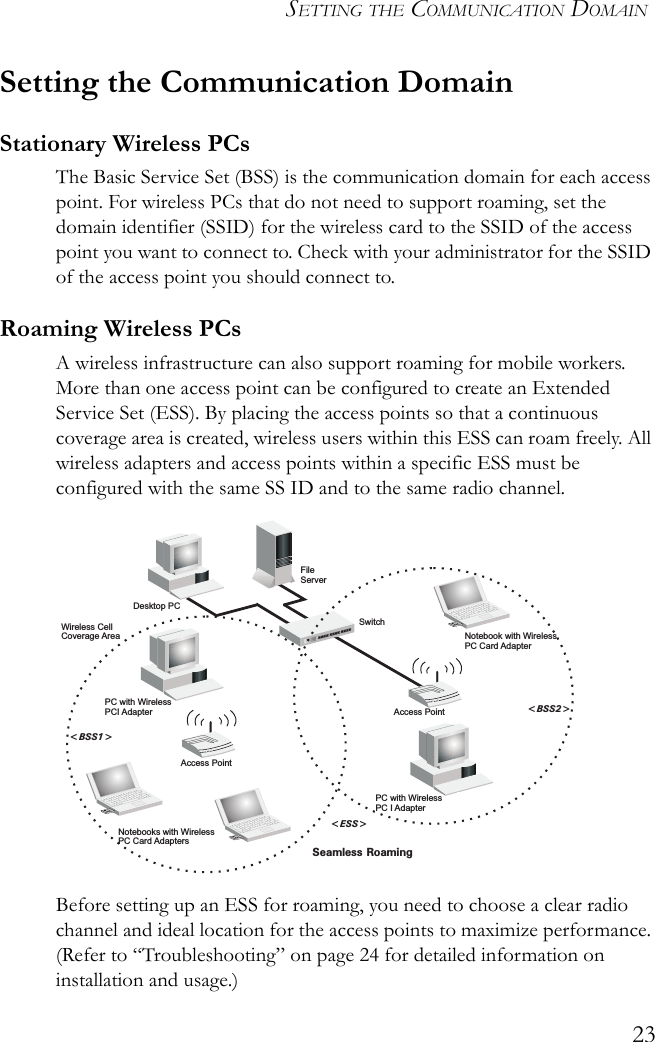 SETTING THE COMMUNICATION DOMAIN23Setting the Communication DomainStationary Wireless PCs The Basic Service Set (BSS) is the communication domain for each access point. For wireless PCs that do not need to support roaming, set the domain identifier (SSID) for the wireless card to the SSID of the access point you want to connect to. Check with your administrator for the SSID of the access point you should connect to.Roaming Wireless PCs A wireless infrastructure can also support roaming for mobile workers. More than one access point can be configured to create an Extended Service Set (ESS). By placing the access points so that a continuous coverage area is created, wireless users within this ESS can roam freely. All wireless adapters and access points within a specific ESS must be configured with the same SS ID and to the same radio channel.Before setting up an ESS for roaming, you need to choose a clear radio channel and ideal location for the access points to maximize performance. (Refer to “Troubleshooting” on page 24 for detailed information on installation and usage.)FileServerSwitchDesktop PCAccess PointNotebooks with WirelessPC Card AdaptersSeamless Roaming&lt;BSS2&gt;&lt;ESS&gt;&lt;BSS1&gt;PC with WirelessPC I AdapterPC with WirelessPCI AdapterNotebook with WirelessPC Card AdapterAccess PointWireless CellCoverage Area