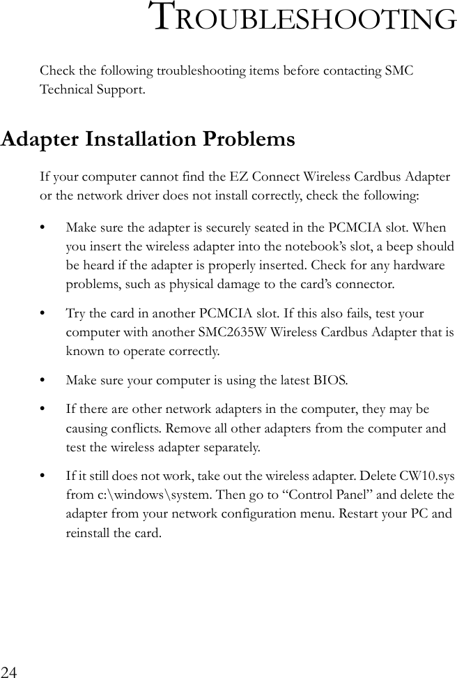 24TROUBLESHOOTINGCheck the following troubleshooting items before contacting SMC Technical Support.Adapter Installation ProblemsIf your computer cannot find the EZ Connect Wireless Cardbus Adapter or the network driver does not install correctly, check the following:•Make sure the adapter is securely seated in the PCMCIA slot. When you insert the wireless adapter into the notebook’s slot, a beep should be heard if the adapter is properly inserted. Check for any hardware problems, such as physical damage to the card’s connector. •Try the card in another PCMCIA slot. If this also fails, test your computer with another SMC2635W Wireless Cardbus Adapter that is known to operate correctly.•Make sure your computer is using the latest BIOS.•If there are other network adapters in the computer, they may be causing conflicts. Remove all other adapters from the computer and test the wireless adapter separately.•If it still does not work, take out the wireless adapter. Delete CW10.sys from c:\windows\system. Then go to “Control Panel” and delete the adapter from your network configuration menu. Restart your PC and reinstall the card.