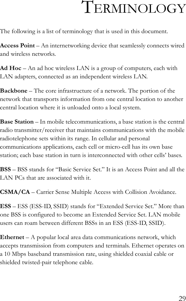 29TERMINOLOGYThe following is a list of terminology that is used in this document.Access Point – An internetworking device that seamlessly connects wired and wireless networks.Ad Hoc – An ad hoc wireless LAN is a group of computers, each with LAN adapters, connected as an independent wireless LAN.Backbone – The core infrastructure of a network. The portion of the network that transports information from one central location to another central location where it is unloaded onto a local system.Base Station – In mobile telecommunications, a base station is the central radio transmitter/receiver that maintains communications with the mobile radiotelephone sets within its range. In cellular and personal communications applications, each cell or micro-cell has its own base station; each base station in turn is interconnected with other cells’ bases.BSS – BSS stands for “Basic Service Set.” It is an Access Point and all the LAN PCs that are associated with it.CSMA/CA – Carrier Sense Multiple Access with Collision Avoidance.ESS – ESS (ESS-ID, SSID) stands for “Extended Service Set.” More than one BSS is configured to become an Extended Service Set. LAN mobile users can roam between different BSSs in an ESS (ESS-ID, SSID).Ethernet – A popular local area data communications network, which accepts transmission from computers and terminals. Ethernet operates on a 10 Mbps baseband transmission rate, using shielded coaxial cable or shielded twisted-pair telephone cable.