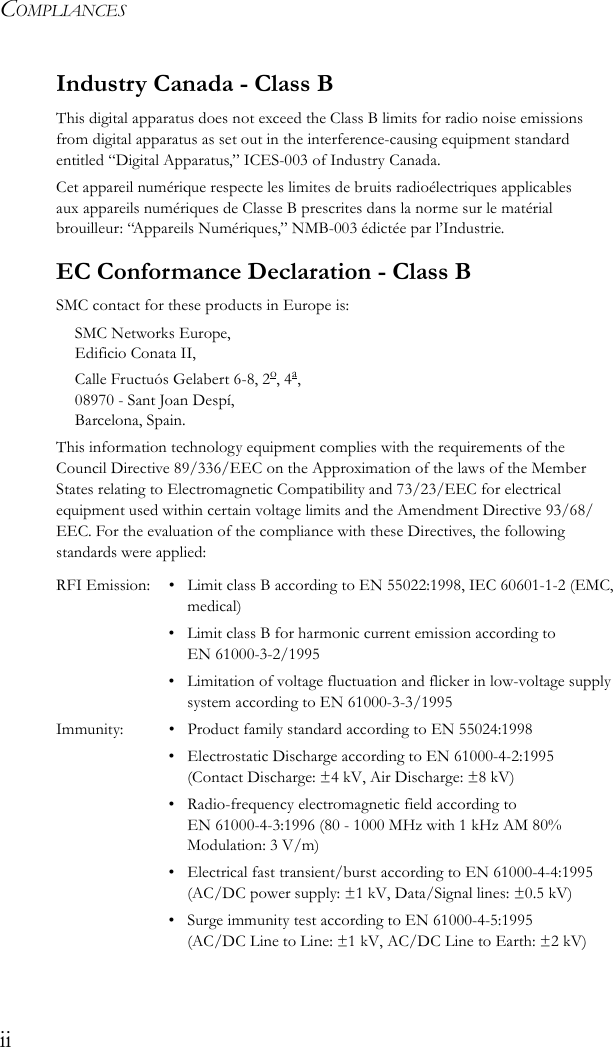 COMPLIANCESiiIndustry Canada - Class BThis digital apparatus does not exceed the Class B limits for radio noise emissions from digital apparatus as set out in the interference-causing equipment standard entitled “Digital Apparatus,” ICES-003 of Industry Canada. Cet appareil numérique respecte les limites de bruits radioélectriques applicables aux appareils numériques de Classe B prescrites dans la norme sur le matérial brouilleur: “Appareils Numériques,” NMB-003 édictée par l’Industrie.EC Conformance Declaration - Class BSMC contact for these products in Europe is:SMC Networks Europe,Edificio Conata II,Calle Fructuós Gelabert 6-8, 2o, 4a,08970 - Sant Joan Despí,Barcelona, Spain.This information technology equipment complies with the requirements of the Council Directive 89/336/EEC on the Approximation of the laws of the Member States relating to Electromagnetic Compatibility and 73/23/EEC for electrical equipment used within certain voltage limits and the Amendment Directive 93/68/EEC. For the evaluation of the compliance with these Directives, the following standards were applied:RFI Emission: • Limit class B according to EN 55022:1998, IEC 60601-1-2 (EMC, medical)• Limit class B for harmonic current emission according to EN 61000-3-2/1995• Limitation of voltage fluctuation and flicker in low-voltage supply system according to EN 61000-3-3/1995Immunity: • Product family standard according to EN 55024:1998• Electrostatic Discharge according to EN 61000-4-2:1995 (Contact Discharge: ±4 kV, Air Discharge: ±8 kV)• Radio-frequency electromagnetic field according to EN 61000-4-3:1996 (80 - 1000 MHz with 1 kHz AM 80% Modulation: 3 V/m)• Electrical fast transient/burst according to EN 61000-4-4:1995 (AC/DC power supply: ±1 kV, Data/Signal lines: ±0.5 kV)• Surge immunity test according to EN 61000-4-5:1995 (AC/DC Line to Line: ±1 kV, AC/DC Line to Earth: ±2 kV)