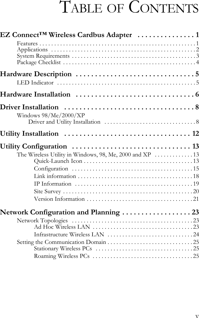 vTABLE OF CONTENTSEZ Connect™ Wireless Cardbus Adapter   . . . . . . . . . . . . . . . 1Features . . . . . . . . . . . . . . . . . . . . . . . . . . . . . . . . . . . . . . . . . . . . . . . . . . . . . 1Applications  . . . . . . . . . . . . . . . . . . . . . . . . . . . . . . . . . . . . . . . . . . . . . . . . . 2System Requirements  . . . . . . . . . . . . . . . . . . . . . . . . . . . . . . . . . . . . . . . . . . 3Package Checklist  . . . . . . . . . . . . . . . . . . . . . . . . . . . . . . . . . . . . . . . . . . . . . 4Hardware Description  . . . . . . . . . . . . . . . . . . . . . . . . . . . . . . . 5LED Indicator  . . . . . . . . . . . . . . . . . . . . . . . . . . . . . . . . . . . . . . . . . . . . . . . 5Hardware Installation   . . . . . . . . . . . . . . . . . . . . . . . . . . . . . . . 6Driver Installation   . . . . . . . . . . . . . . . . . . . . . . . . . . . . . . . . . . 8Windows 98/Me/2000/XP Driver and Utility Installation   . . . . . . . . . . . . . . . . . . . . . . . . . . . . . . . 8Utility Installation   . . . . . . . . . . . . . . . . . . . . . . . . . . . . . . . . . 12Utility Configuration   . . . . . . . . . . . . . . . . . . . . . . . . . . . . . . . 13The Wireless Utility in Windows, 98, Me, 2000 and XP   . . . . . . . . . . . . . 13Quick-Launch Icon . . . . . . . . . . . . . . . . . . . . . . . . . . . . . . . . . . . . . 13Configuration  . . . . . . . . . . . . . . . . . . . . . . . . . . . . . . . . . . . . . . . . . 15Link information . . . . . . . . . . . . . . . . . . . . . . . . . . . . . . . . . . . . . . . 18IP Information  . . . . . . . . . . . . . . . . . . . . . . . . . . . . . . . . . . . . . . . . 19Site Survey  . . . . . . . . . . . . . . . . . . . . . . . . . . . . . . . . . . . . . . . . . . . . 20Version Information . . . . . . . . . . . . . . . . . . . . . . . . . . . . . . . . . . . . 21Network Configuration and Planning . . . . . . . . . . . . . . . . . . 23Network Topologies   . . . . . . . . . . . . . . . . . . . . . . . . . . . . . . . . . . . . . . . . . 23Ad Hoc Wireless LAN  . . . . . . . . . . . . . . . . . . . . . . . . . . . . . . . . . . 23Infrastructure Wireless LAN  . . . . . . . . . . . . . . . . . . . . . . . . . . . . . 24Setting the Communication Domain . . . . . . . . . . . . . . . . . . . . . . . . . . . . . 25Stationary Wireless PCs   . . . . . . . . . . . . . . . . . . . . . . . . . . . . . . . . . 25Roaming Wireless PCs  . . . . . . . . . . . . . . . . . . . . . . . . . . . . . . . . . . 25