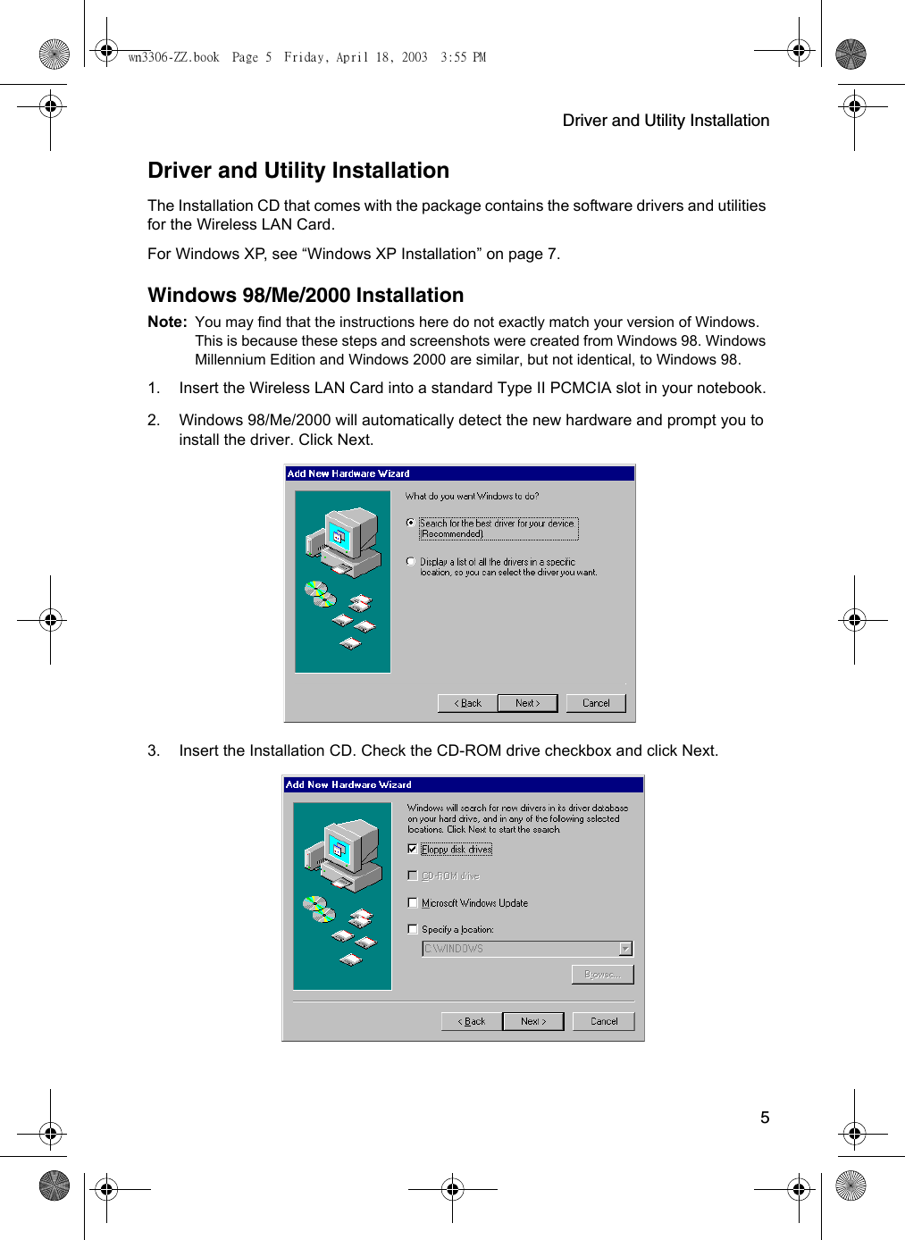 Driver and Utility Installation5Driver and Utility InstallationThe Installation CD that comes with the package contains the software drivers and utilities for the Wireless LAN Card.For Windows XP, see “Windows XP Installation” on page 7.Windows 98/Me/2000 InstallationNote: You may find that the instructions here do not exactly match your version of Windows. This is because these steps and screenshots were created from Windows 98. Windows Millennium Edition and Windows 2000 are similar, but not identical, to Windows 98.1. Insert the Wireless LAN Card into a standard Type II PCMCIA slot in your notebook.2. Windows 98/Me/2000 will automatically detect the new hardware and prompt you to install the driver. Click Next.3. Insert the Installation CD. Check the CD-ROM drive checkbox and click Next.wn3306-ZZ.book  Page 5  Friday, April 18, 2003  3:55 PM