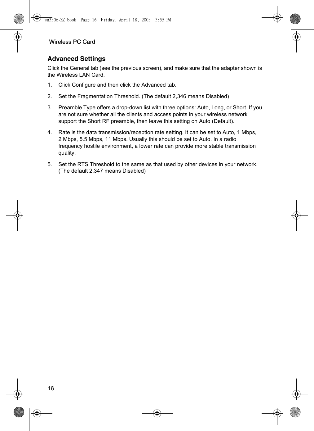  Wireless PC Card16Advanced SettingsClick the General tab (see the previous screen), and make sure that the adapter shown is the Wireless LAN Card. 1. Click Configure and then click the Advanced tab.2. Set the Fragmentation Threshold. (The default 2,346 means Disabled)3. Preamble Type offers a drop-down list with three options: Auto, Long, or Short. If you are not sure whether all the clients and access points in your wireless network support the Short RF preamble, then leave this setting on Auto (Default).4. Rate is the data transmission/reception rate setting. It can be set to Auto, 1 Mbps, 2 Mbps, 5.5 Mbps, 11 Mbps. Usually this should be set to Auto. In a radio frequency hostile environment, a lower rate can provide more stable transmission quality.5. Set the RTS Threshold to the same as that used by other devices in your network. (The default 2,347 means Disabled)wn3306-ZZ.book  Page 16  Friday, April 18, 2003  3:55 PM