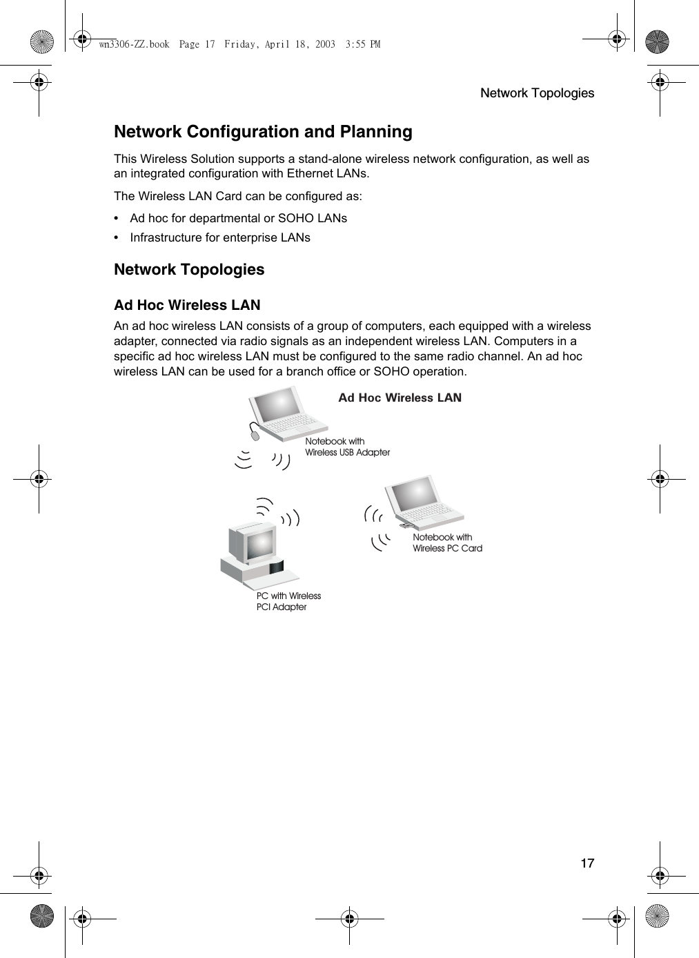 Network Topologies17Network Configuration and PlanningThis Wireless Solution supports a stand-alone wireless network configuration, as well as an integrated configuration with Ethernet LANs.The Wireless LAN Card can be configured as:•Ad hoc for departmental or SOHO LANs•Infrastructure for enterprise LANsNetwork TopologiesAd Hoc Wireless LANAn ad hoc wireless LAN consists of a group of computers, each equipped with a wireless adapter, connected via radio signals as an independent wireless LAN. Computers in a specific ad hoc wireless LAN must be configured to the same radio channel. An ad hoc wireless LAN can be used for a branch office or SOHO operation.Ad Hoc Wireless LANNotebook withWireless USB AdapterNotebook withWireless PC CardPC with WirelessPCI Adapterwn3306-ZZ.book  Page 17  Friday, April 18, 2003  3:55 PM