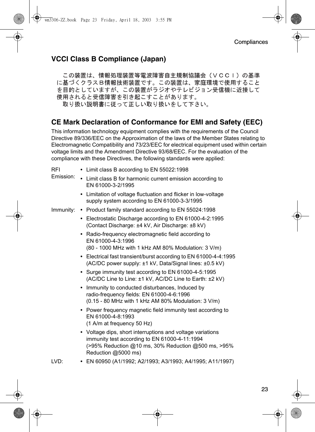 Compliances23VCCI Class B Compliance (Japan)CE Mark Declaration of Conformance for EMI and Safety (EEC)This information technology equipment complies with the requirements of the Council Directive 89/336/EEC on the Approximation of the laws of the Member States relating to Electromagnetic Compatibility and 73/23/EEC for electrical equipment used within certain voltage limits and the Amendment Directive 93/68/EEC. For the evaluation of the compliance with these Directives, the following standards were applied:RFI Emission:•Limit class B according to EN 55022:1998•Limit class B for harmonic current emission according to EN 61000-3-2/1995•Limitation of voltage fluctuation and flicker in low-voltage supply system according to EN 61000-3-3/1995Immunity: •Product family standard according to EN 55024:1998•Electrostatic Discharge according to EN 61000-4-2:1995 (Contact Discharge: ±4 kV, Air Discharge: ±8 kV)•Radio-frequency electromagnetic field according to EN 61000-4-3:1996 (80 - 1000 MHz with 1 kHz AM 80% Modulation: 3 V/m)•Electrical fast transient/burst according to EN 61000-4-4:1995 (AC/DC power supply: ±1 kV, Data/Signal lines: ±0.5 kV)•Surge immunity test according to EN 61000-4-5:1995 (AC/DC Line to Line: ±1 kV, AC/DC Line to Earth: ±2 kV)•Immunity to conducted disturbances, Induced by radio-frequency fields: EN 61000-4-6:1996 (0.15 - 80 MHz with 1 kHz AM 80% Modulation: 3 V/m)•Power frequency magnetic field immunity test according to EN 61000-4-8:1993 (1 A/m at frequency 50 Hz)•Voltage dips, short interruptions and voltage variations immunity test according to EN 61000-4-11:1994 (&gt;95% Reduction @10 ms, 30% Reduction @500 ms, &gt;95% Reduction @5000 ms)LVD: •EN 60950 (A1/1992; A2/1993; A3/1993; A4/1995; A11/1997)wn3306-ZZ.book  Page 23  Friday, April 18, 2003  3:55 PM
