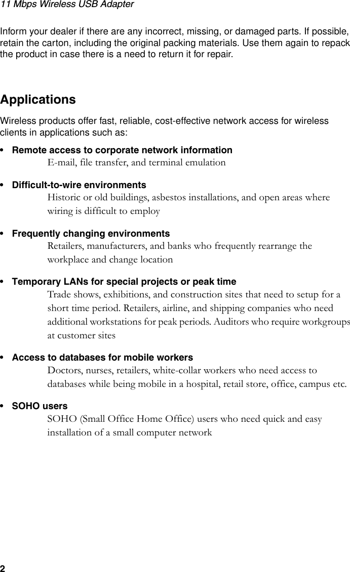 11 Mbps Wireless USB Adapter2Inform your dealer if there are any incorrect, missing, or damaged parts. If possible, retain the carton, including the original packing materials. Use them again to repack the product in case there is a need to return it for repair.ApplicationsWireless products offer fast, reliable, cost-effective network access for wireless clients in applications such as:• Remote access to corporate network informationE-mail, file transfer, and terminal emulation• Difficult-to-wire environmentsHistoric or old buildings, asbestos installations, and open areas where wiring is difficult to employ• Frequently changing environmentsRetailers, manufacturers, and banks who frequently rearrange the workplace and change location• Temporary LANs for special projects or peak timeTrade shows, exhibitions, and construction sites that need to setup for a short time period. Retailers, airline, and shipping companies who need additional workstations for peak periods. Auditors who require workgroups at customer sites• Access to databases for mobile workersDoctors, nurses, retailers, white-collar workers who need access to databases while being mobile in a hospital, retail store, office, campus etc.• SOHO usersSOHO (Small Office Home Office) users who need quick and easy installation of a small computer network