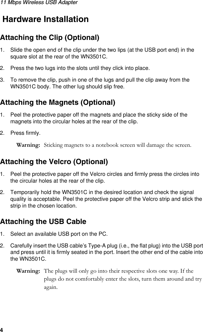 11 Mbps Wireless USB Adapter4 Hardware InstallationAttaching the Clip (Optional)1. Slide the open end of the clip under the two lips (at the USB port end) in the square slot at the rear of the WN3501C.2. Press the two lugs into the slots until they click into place.3. To remove the clip, push in one of the lugs and pull the clip away from the WN3501C body. The other lug should slip free. Attaching the Magnets (Optional)1. Peel the protective paper off the magnets and place the sticky side of the magnets into the circular holes at the rear of the clip. 2. Press firmly.Warning: Sticking magnets to a notebook screen will damage the screen.Attaching the Velcro (Optional)1. Peel the protective paper off the Velcro circles and firmly press the circles into the circular holes at the rear of the clip.2. Temporarily hold the WN3501C in the desired location and check the signal quality is acceptable. Peel the protective paper off the Velcro strip and stick the strip in the chosen location.Attaching the USB Cable1. Select an available USB port on the PC.2. Carefully insert the USB cable’s Type-A plug (i.e., the flat plug) into the USB port and press until it is firmly seated in the port. Insert the other end of the cable into the WN3501C.Warning: The plugs will only go into their respective slots one way. If the plugs do not comfortably enter the slots, turn them around and try again.