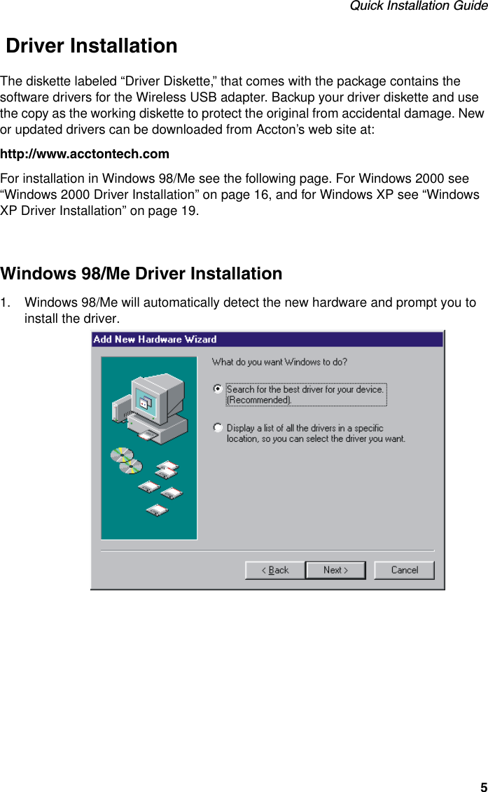 Quick Installation Guide5 Driver InstallationThe diskette labeled “Driver Diskette,” that comes with the package contains the software drivers for the Wireless USB adapter. Backup your driver diskette and use the copy as the working diskette to protect the original from accidental damage. New or updated drivers can be downloaded from Accton’s web site at:http://www.acctontech.comFor installation in Windows 98/Me see the following page. For Windows 2000 see “Windows 2000 Driver Installation” on page 16, and for Windows XP see “Windows XP Driver Installation” on page 19.Windows 98/Me Driver Installation1. Windows 98/Me will automatically detect the new hardware and prompt you to install the driver. 