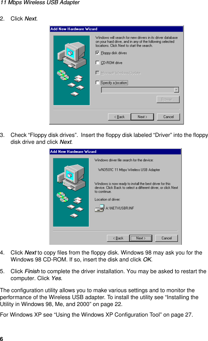 11 Mbps Wireless USB Adapter62. Click Next. 3. Check “Floppy disk drives”.  Insert the floppy disk labeled “Driver” into the floppy disk drive and click Next. 4. Click Next to copy files from the floppy disk. Windows 98 may ask you for the Windows 98 CD-ROM. If so, insert the disk and click OK.5. Click Finish to complete the driver installation. You may be asked to restart the computer. Click Yes.The configuration utility allows you to make various settings and to monitor the performance of the Wireless USB adapter. To install the utility see “Installing the Utility in Windows 98, Me, and 2000” on page 22. For Windows XP see “Using the Windows XP Configuration Tool” on page 27.