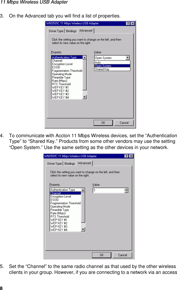 11 Mbps Wireless USB Adapter83. On the Advanced tab you will find a list of properties.4. To communicate with Accton 11 Mbps Wireless devices, set the “Authentication Type” to “Shared Key.” Products from some other vendors may use the setting “Open System.” Use the same setting as the other devices in your network.5. Set the “Channel” to the same radio channel as that used by the other wireless clients in your group. However, if you are connecting to a network via an access 