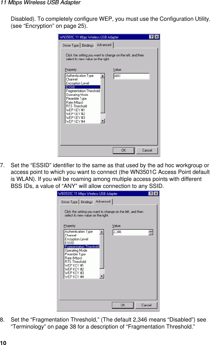 11 Mbps Wireless USB Adapter10Disabled). To completely configure WEP, you must use the Configuration Utility. (see “Encryption” on page 25).7. Set the “ESSID” identifier to the same as that used by the ad hoc workgroup or access point to which you want to connect (the WN3501C Access Point default is WLAN). If you will be roaming among multiple access points with different BSS IDs, a value of “ANY” will allow connection to any SSID.8. Set the “Fragmentation Threshold,” (The default 2,346 means “Disabled”) see “Terminology” on page 38 for a description of “Fragmentation Threshold.”