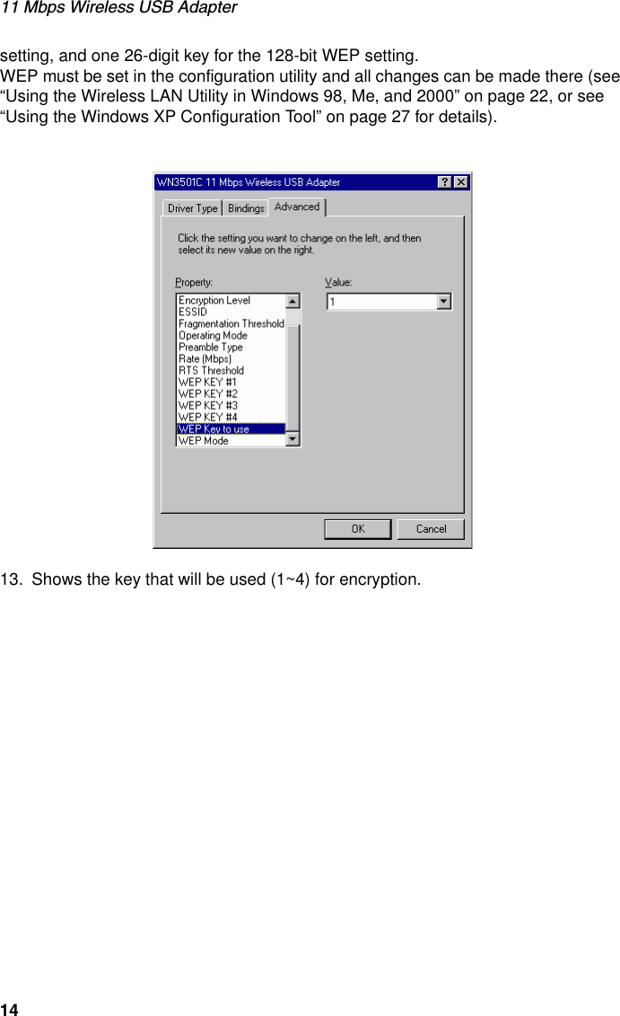 11 Mbps Wireless USB Adapter14setting, and one 26-digit key for the 128-bit WEP setting. WEP must be set in the configuration utility and all changes can be made there (see “Using the Wireless LAN Utility in Windows 98, Me, and 2000” on page 22, or see “Using the Windows XP Configuration Tool” on page 27 for details).13. Shows the key that will be used (1~4) for encryption.