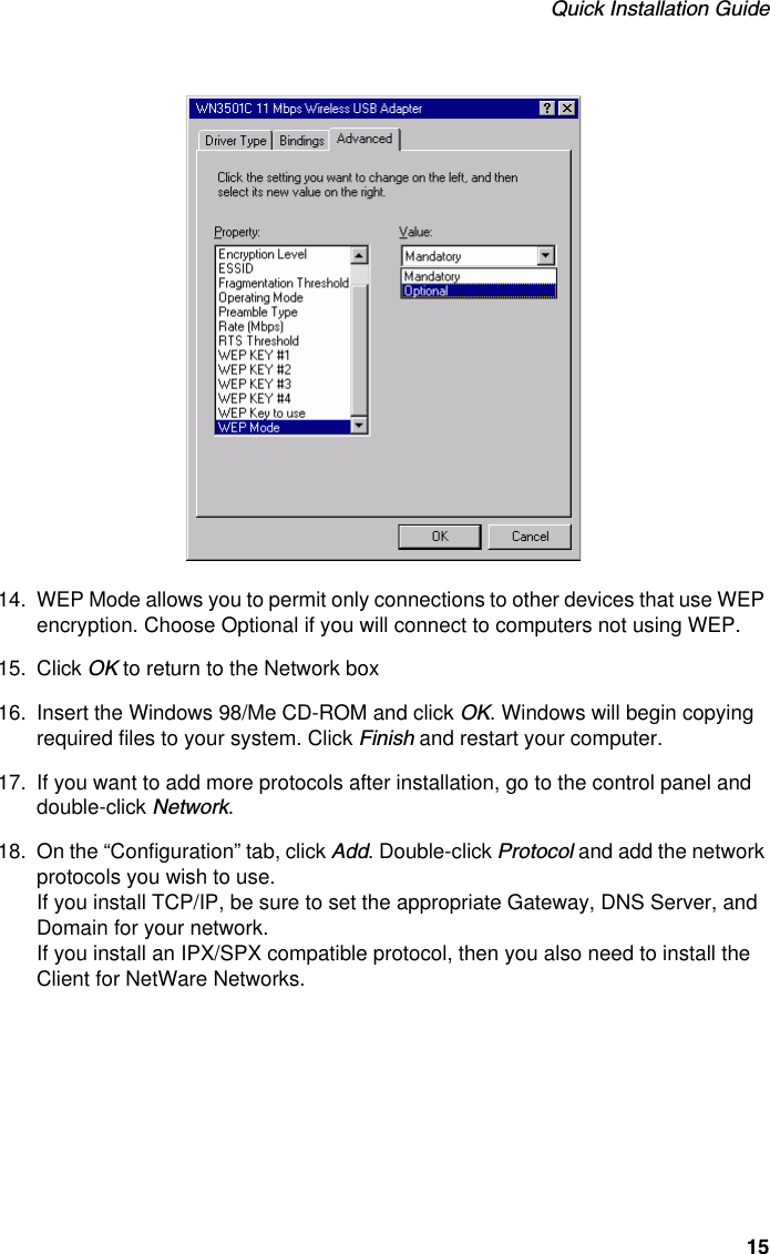 Quick Installation Guide1514. WEP Mode allows you to permit only connections to other devices that use WEP encryption. Choose Optional if you will connect to computers not using WEP.15. Click OK to return to the Network box16. Insert the Windows 98/Me CD-ROM and click OK. Windows will begin copying required files to your system. Click Finish and restart your computer.17. If you want to add more protocols after installation, go to the control panel and double-click Network.18. On the “Configuration” tab, click Add. Double-click Protocol and add the network protocols you wish to use.If you install TCP/IP, be sure to set the appropriate Gateway, DNS Server, and Domain for your network.If you install an IPX/SPX compatible protocol, then you also need to install the Client for NetWare Networks.