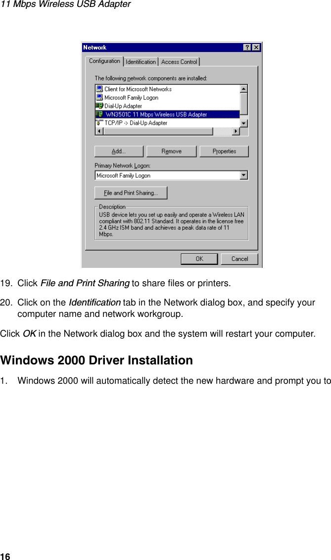 11 Mbps Wireless USB Adapter1619. Click File and Print Sharing to share files or printers.20. Click on the Identification tab in the Network dialog box, and specify your computer name and network workgroup.Click OK in the Network dialog box and the system will restart your computer.Windows 2000 Driver Installation1. Windows 2000 will automatically detect the new hardware and prompt you to 