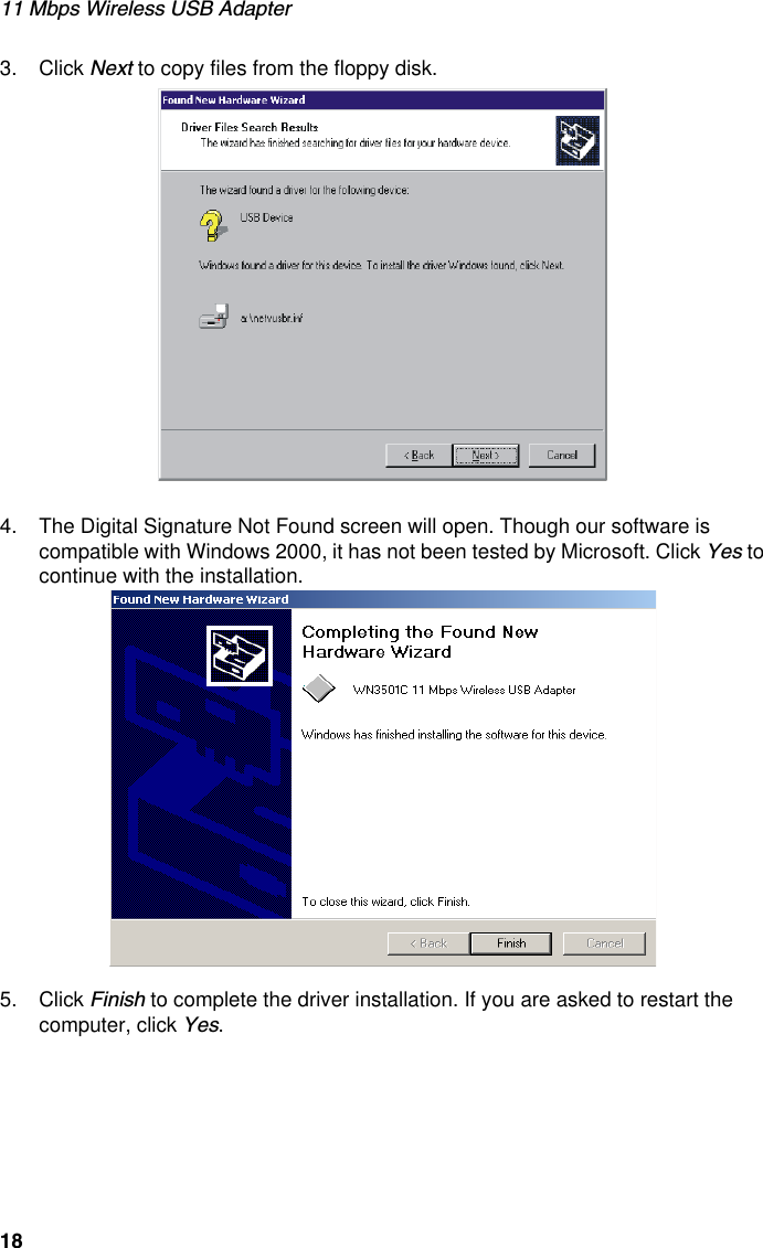 11 Mbps Wireless USB Adapter183. Click Next to copy files from the floppy disk. 4. The Digital Signature Not Found screen will open. Though our software is compatible with Windows 2000, it has not been tested by Microsoft. Click Yes to continue with the installation. 5. Click Finish to complete the driver installation. If you are asked to restart the computer, click Yes. 