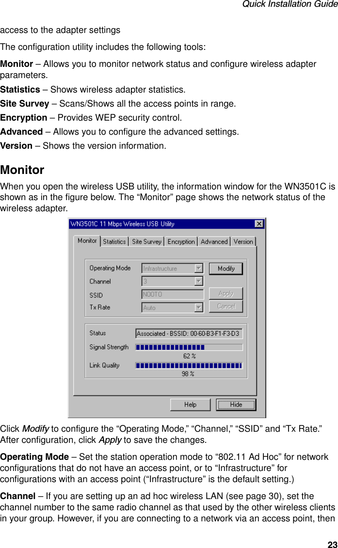 Quick Installation Guide23access to the adapter settingsThe configuration utility includes the following tools:Monitor – Allows you to monitor network status and configure wireless adapter parameters.Statistics – Shows wireless adapter statistics.Site Survey – Scans/Shows all the access points in range.Encryption – Provides WEP security control.Advanced – Allows you to configure the advanced settings.Version – Shows the version information.MonitorWhen you open the wireless USB utility, the information window for the WN3501C is shown as in the figure below. The “Monitor” page shows the network status of the wireless adapter.Click Modify to configure the “Operating Mode,” “Channel,” “SSID” and “Tx Rate.” After configuration, click Apply to save the changes.Operating Mode – Set the station operation mode to “802.11 Ad Hoc” for network configurations that do not have an access point, or to “Infrastructure” for configurations with an access point (“Infrastructure” is the default setting.)Channel – If you are setting up an ad hoc wireless LAN (see page 30), set the channel number to the same radio channel as that used by the other wireless clients in your group. However, if you are connecting to a network via an access point, then 