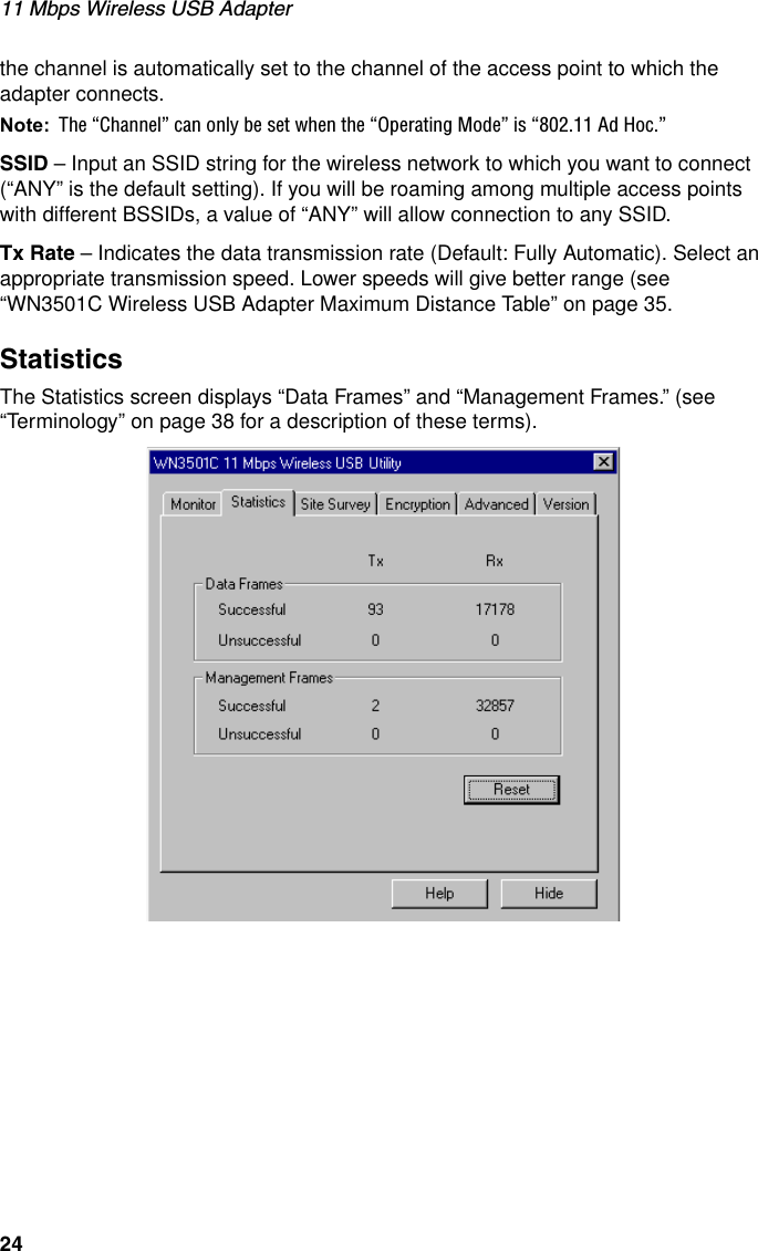 11 Mbps Wireless USB Adapter24the channel is automatically set to the channel of the access point to which the adapter connects.Note: The “Channel” can only be set when the “Operating Mode” is “802.11 Ad Hoc.”SSID – Input an SSID string for the wireless network to which you want to connect (“ANY” is the default setting). If you will be roaming among multiple access points with different BSSIDs, a value of “ANY” will allow connection to any SSID.Tx Rate – Indicates the data transmission rate (Default: Fully Automatic). Select an appropriate transmission speed. Lower speeds will give better range (see “WN3501C Wireless USB Adapter Maximum Distance Table” on page 35.StatisticsThe Statistics screen displays “Data Frames” and “Management Frames.” (see “Terminology” on page 38 for a description of these terms).