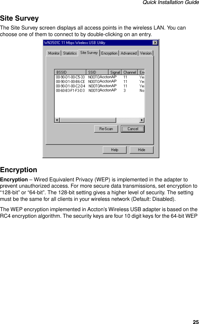 Quick Installation Guide25Site SurveyThe Site Survey screen displays all access points in the wireless LAN. You can choose one of them to connect to by double-clicking on an entry.EncryptionEncryption – Wired Equivalent Privacy (WEP) is implemented in the adapter to prevent unauthorized access. For more secure data transmissions, set encryption to “128-bit” or “64-bit”. The 128-bit setting gives a higher level of security. The setting must be the same for all clients in your wireless network (Default: Disabled). The WEP encryption implemented in Accton’s Wireless USB adapter is based on the RC4 encryption algorithm. The security keys are four 10 digit keys for the 64-bit WEP AcctonAPAcctonAPAcctonAPAcctonAP