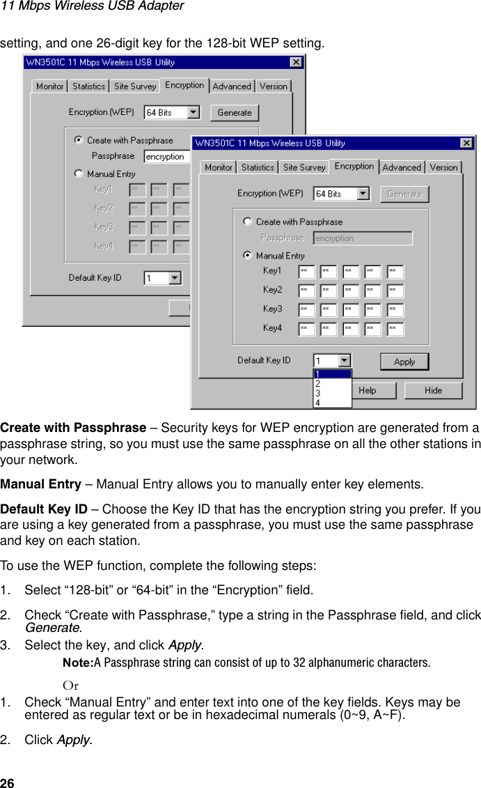 11 Mbps Wireless USB Adapter26setting, and one 26-digit key for the 128-bit WEP setting. Create with Passphrase – Security keys for WEP encryption are generated from a passphrase string, so you must use the same passphrase on all the other stations in your network.Manual Entry – Manual Entry allows you to manually enter key elements. Default Key ID – Choose the Key ID that has the encryption string you prefer. If you are using a key generated from a passphrase, you must use the same passphrase and key on each station.To use the WEP function, complete the following steps:1. Select “128-bit” or “64-bit” in the “Encryption” field.2. Check “Create with Passphrase,” type a string in the Passphrase field, and click Generate. 3. Select the key, and click Apply.Note:A Passphrase string can consist of up to 32 alphanumeric characters.Or1. Check “Manual Entry” and enter text into one of the key fields. Keys may be entered as regular text or be in hexadecimal numerals (0~9, A~F).2. Click Apply.