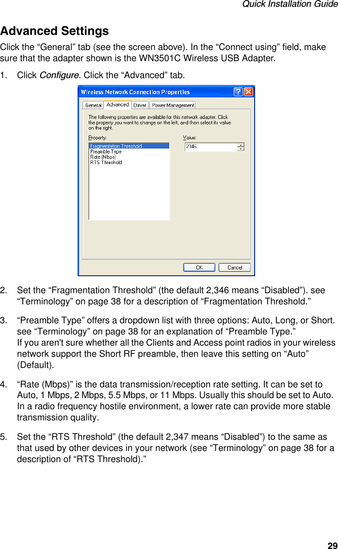 Quick Installation Guide29Advanced SettingsClick the “General” tab (see the screen above). In the “Connect using” field, make sure that the adapter shown is the WN3501C Wireless USB Adapter. 1. Click Configure. Click the “Advanced” tab.2. Set the “Fragmentation Threshold” (the default 2,346 means “Disabled”). see “Terminology” on page 38 for a description of “Fragmentation Threshold.”3. “Preamble Type” offers a dropdown list with three options: Auto, Long, or Short. see “Terminology” on page 38 for an explanation of “Preamble Type.”If you aren&apos;t sure whether all the Clients and Access point radios in your wireless network support the Short RF preamble, then leave this setting on “Auto” (Default). 4. “Rate (Mbps)” is the data transmission/reception rate setting. It can be set to Auto, 1 Mbps, 2 Mbps, 5.5 Mbps, or 11 Mbps. Usually this should be set to Auto.  In a radio frequency hostile environment, a lower rate can provide more stable transmission quality.5. Set the “RTS Threshold” (the default 2,347 means “Disabled”) to the same as that used by other devices in your network (see “Terminology” on page 38 for a description of “RTS Threshold).”