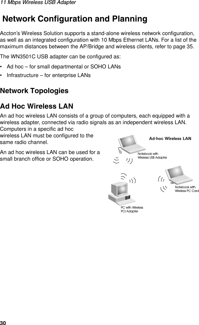 11 Mbps Wireless USB Adapter30 Network Configuration and PlanningAccton’s Wireless Solution supports a stand-alone wireless network configuration, as well as an integrated configuration with 10 Mbps Ethernet LANs. For a list of the maximum distances between the AP/Bridge and wireless clients, refer to page 35.The WN3501C USB adapter can be configured as:• Ad hoc – for small departmental or SOHO LANs• Infrastructure – for enterprise LANsNetwork TopologiesAd Hoc Wireless LANAn ad hoc wireless LAN consists of a group of computers, each equipped with a wireless adapter, connected via radio signals as an independent wireless LAN. Computers in a specific ad hocwireless LAN must be configured to the same radio channel.An ad hoc wireless LAN can be used for a small branch office or SOHO operation.Ad-hoc Wireless LANNotebook withWireless USB AdapterNotebook withWireless PC CardPC with WirelessPCI Adapter