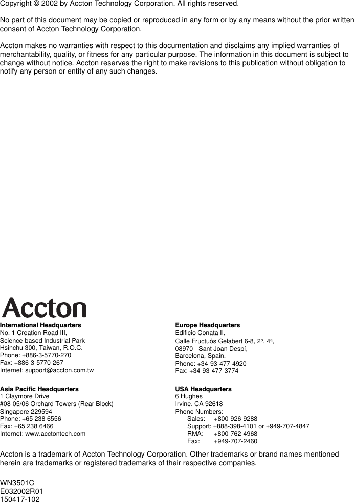 Accton is a trademark of Accton Technology Corporation. Other trademarks or brand names mentioned herein are trademarks or registered trademarks of their respective companies.International HeadquartersNo. 1 Creation Road III,Science-based Industrial ParkHsinchu 300, Taiwan, R.O.C.Phone: +886-3-5770-270Fax: +886-3-5770-267Internet: support@accton.com.twEurope HeadquartersEdificio Conata II,Calle Fructuós Gelabert 6-8, 2o, 4a,08970 - Sant Joan Despí,Barcelona, Spain.Phone: +34-93-477-4920Fax: +34-93-477-3774Asia Pacific Headquarters1 Claymore Drive#08-05/06 Orchard Towers (Rear Block)Singapore 229594Phone: +65 238 6556Fax: +65 238 6466Internet: www.acctontech.comUSA Headquarters6 HughesIrvine, CA 92618Phone Numbers:Sales:     +800-926-9288Support: +888-398-4101 or +949-707-4847RMA:      +800-762-4968Fax:        +949-707-2460Copyright © 2002 by Accton Technology Corporation. All rights reserved.No part of this document may be copied or reproduced in any form or by any means without the prior written consent of Accton Technology Corporation. Accton makes no warranties with respect to this documentation and disclaims any implied warranties of merchantability, quality, or fitness for any particular purpose. The information in this document is subject to change without notice. Accton reserves the right to make revisions to this publication without obligation to notify any person or entity of any such changes.WN3501CE032002R01150417-102