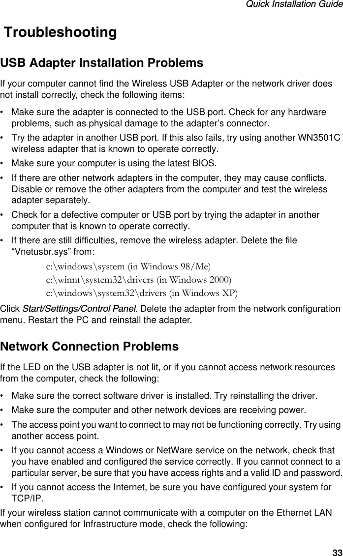 Quick Installation Guide33 TroubleshootingUSB Adapter Installation ProblemsIf your computer cannot find the Wireless USB Adapter or the network driver does not install correctly, check the following items:• Make sure the adapter is connected to the USB port. Check for any hardware problems, such as physical damage to the adapter’s connector.• Try the adapter in another USB port. If this also fails, try using another WN3501C wireless adapter that is known to operate correctly.• Make sure your computer is using the latest BIOS.• If there are other network adapters in the computer, they may cause conflicts. Disable or remove the other adapters from the computer and test the wireless adapter separately.• Check for a defective computer or USB port by trying the adapter in another computer that is known to operate correctly.• If there are still difficulties, remove the wireless adapter. Delete the file “Vnetusbr.sys” from:c:\windows\system (in Windows 98/Me) c:\winnt\system32\drivers (in Windows 2000)c:\windows\system32\drivers (in Windows XP)Click Start/Settings/Control Panel. Delete the adapter from the network configuration menu. Restart the PC and reinstall the adapter.Network Connection ProblemsIf the LED on the USB adapter is not lit, or if you cannot access network resources from the computer, check the following:• Make sure the correct software driver is installed. Try reinstalling the driver.• Make sure the computer and other network devices are receiving power.• The access point you want to connect to may not be functioning correctly. Try using another access point.• If you cannot access a Windows or NetWare service on the network, check that you have enabled and configured the service correctly. If you cannot connect to a particular server, be sure that you have access rights and a valid ID and password.• If you cannot access the Internet, be sure you have configured your system for TCP/IP. If your wireless station cannot communicate with a computer on the Ethernet LAN when configured for Infrastructure mode, check the following: