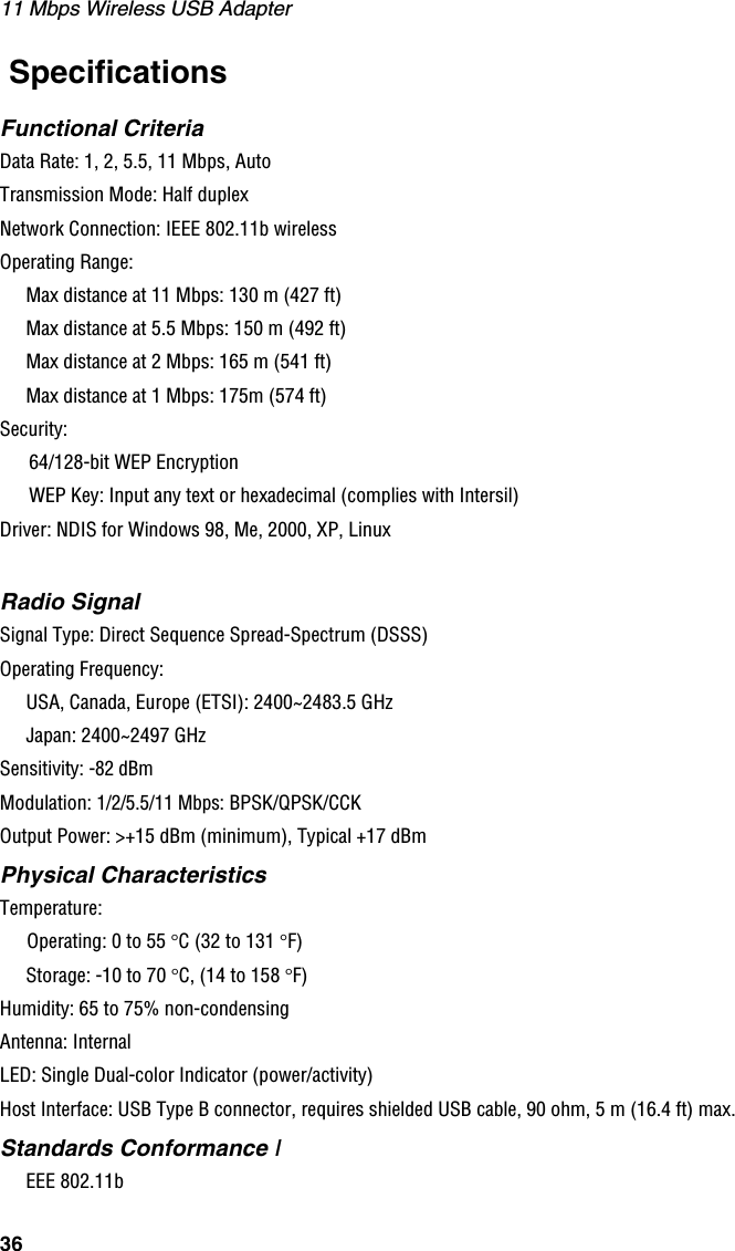 11 Mbps Wireless USB Adapter36 SpecificationsFunctional CriteriaData Rate: 1, 2, 5.5, 11 Mbps, AutoTransmission Mode: Half duplexNetwork Connection: IEEE 802.11b wirelessOperating Range:Max distance at 11 Mbps: 130 m (427 ft)Max distance at 5.5 Mbps: 150 m (492 ft)Max distance at 2 Mbps: 165 m (541 ft)Max distance at 1 Mbps: 175m (574 ft)Security: 64/128-bit WEP EncryptionWEP Key: Input any text or hexadecimal (complies with Intersil)Driver: NDIS for Windows 98, Me, 2000, XP, LinuxRadio SignalSignal Type: Direct Sequence Spread-Spectrum (DSSS)Operating Frequency:USA, Canada, Europe (ETSI): 2400~2483.5 GHzJapan: 2400~2497 GHzSensitivity: -82 dBmModulation: 1/2/5.5/11 Mbps: BPSK/QPSK/CCKOutput Power: &gt;+15 dBm (minimum), Typical +17 dBm Physical CharacteristicsTemperature:Operating: 0 to 55 °C (32 to 131 °F)Storage: -10 to 70 °C, (14 to 158 °F)Humidity: 65 to 75% non-condensingAntenna: InternalLED: Single Dual-color Indicator (power/activity)Host Interface: USB Type B connector, requires shielded USB cable, 90 ohm, 5 m (16.4 ft) max.Standards Conformance IEEE 802.11b