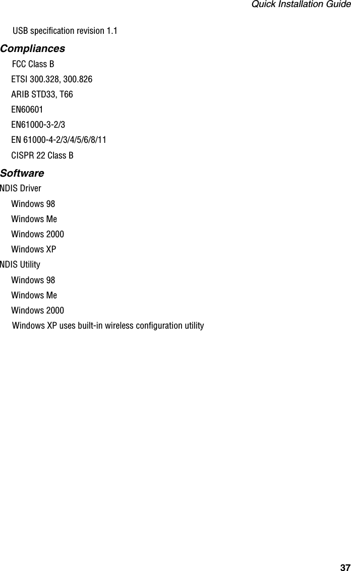 Quick Installation Guide37USB specification revision 1.1CompliancesFCC Class BETSI 300.328, 300.826ARIB STD33, T66EN60601EN61000-3-2/3EN 61000-4-2/3/4/5/6/8/11CISPR 22 Class BSoftwareNDIS DriverWindows 98Windows MeWindows 2000Windows XPNDIS Utility Windows 98Windows MeWindows 2000Windows XP uses built-in wireless configuration utility