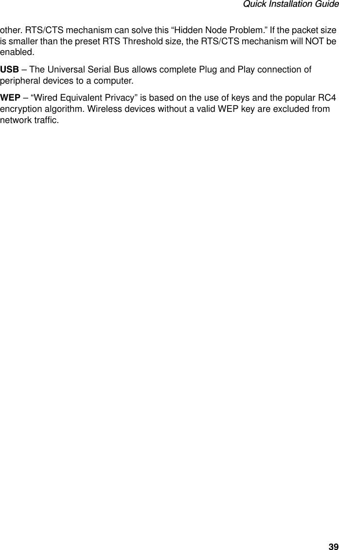 Quick Installation Guide39other. RTS/CTS mechanism can solve this “Hidden Node Problem.” If the packet size is smaller than the preset RTS Threshold size, the RTS/CTS mechanism will NOT be enabled.USB – The Universal Serial Bus allows complete Plug and Play connection of peripheral devices to a computer.WEP – “Wired Equivalent Privacy” is based on the use of keys and the popular RC4 encryption algorithm. Wireless devices without a valid WEP key are excluded from network traffic.