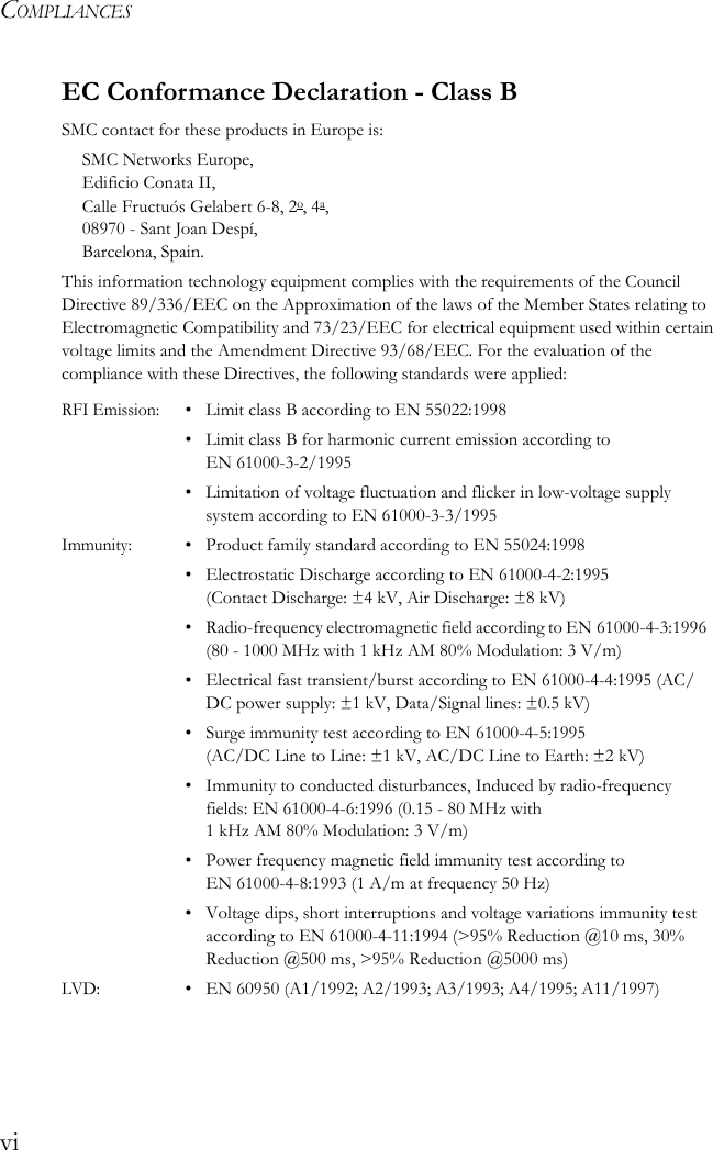 COMPLIANCESviEC Conformance Declaration - Class BSMC contact for these products in Europe is:SMC Networks Europe,Edificio Conata II,Calle Fructuós Gelabert 6-8, 2o, 4a,08970 - Sant Joan Despí,Barcelona, Spain.This information technology equipment complies with the requirements of the Council Directive 89/336/EEC on the Approximation of the laws of the Member States relating to Electromagnetic Compatibility and 73/23/EEC for electrical equipment used within certain voltage limits and the Amendment Directive 93/68/EEC. For the evaluation of the compliance with these Directives, the following standards were applied:RFI Emission:• Limit class B according to EN 55022:1998• Limit class B for harmonic current emission according to EN 61000-3-2/1995• Limitation of voltage fluctuation and flicker in low-voltage supply system according to EN 61000-3-3/1995Immunity:• Product family standard according to EN 55024:1998• Electrostatic Discharge according to EN 61000-4-2:1995 (Contact Discharge: ±4 kV, Air Discharge: ±8 kV)• Radio-frequency electromagnetic field according to EN 61000-4-3:1996 (80 - 1000 MHz with 1 kHz AM 80% Modulation: 3 V/m)• Electrical fast transient/burst according to EN 61000-4-4:1995 (AC/DC power supply: ±1 kV, Data/Signal lines: ±0.5 kV)• Surge immunity test according to EN 61000-4-5:1995 (AC/DC Line to Line: ±1 kV, AC/DC Line to Earth: ±2 kV)• Immunity to conducted disturbances, Induced by radio-frequency fields: EN 61000-4-6:1996 (0.15 - 80 MHz with 1 kHz AM 80% Modulation: 3 V/m)• Power frequency magnetic field immunity test according to EN 61000-4-8:1993 (1 A/m at frequency 50 Hz)• Voltage dips, short interruptions and voltage variations immunity test according to EN 61000-4-11:1994 (&gt;95% Reduction @10 ms, 30% Reduction @500 ms, &gt;95% Reduction @5000 ms)LVD:• EN 60950 (A1/1992; A2/1993; A3/1993; A4/1995; A11/1997)