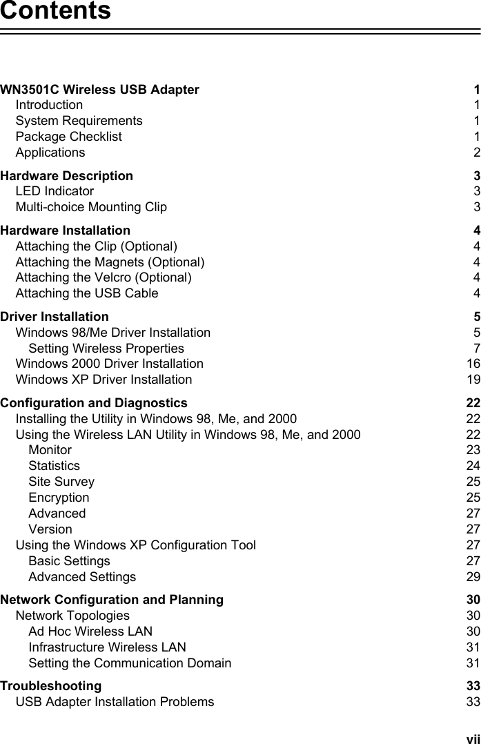 viiContentsWN3501C Wireless USB Adapter  1Introduction 1System Requirements  1Package Checklist  1Applications 2Hardware Description  3LED Indicator  3Multi-choice Mounting Clip  3Hardware Installation  4Attaching the Clip (Optional)  4Attaching the Magnets (Optional)  4Attaching the Velcro (Optional)  4Attaching the USB Cable  4Driver Installation  5Windows 98/Me Driver Installation  5Setting Wireless Properties  7Windows 2000 Driver Installation  16Windows XP Driver Installation  19Configuration and Diagnostics  22Installing the Utility in Windows 98, Me, and 2000  22Using the Wireless LAN Utility in Windows 98, Me, and 2000  22Monitor 23Statistics 24Site Survey  25Encryption 25Advanced 27Version 27Using the Windows XP Configuration Tool  27Basic Settings  27Advanced Settings  29Network Configuration and Planning  30Network Topologies  30Ad Hoc Wireless LAN  30Infrastructure Wireless LAN  31Setting the Communication Domain  31Troubleshooting 33USB Adapter Installation Problems  33