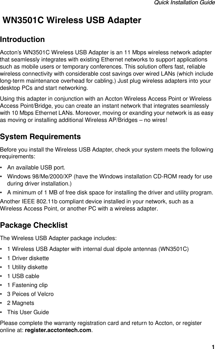 Quick Installation Guide1 WN3501C Wireless USB AdapterIntroductionAccton’s WN3501C Wireless USB Adapter is an 11 Mbps wireless network adapter that seamlessly integrates with existing Ethernet networks to support applications such as mobile users or temporary conferences. This solution offers fast, reliable wireless connectivity with considerable cost savings over wired LANs (which include long-term maintenance overhead for cabling.) Just plug wireless adapters into your desktop PCs and start networking.Using this adapter in conjunction with an Accton Wireless Access Point or Wireless Access Point/Bridge, you can create an instant network that integrates seamlessly with 10 Mbps Ethernet LANs. Moreover, moving or exanding your network is as easy as moving or installing additional Wireless AP/Bridges – no wires! System RequirementsBefore you install the Wireless USB Adapter, check your system meets the following requirements:• An available USB port.• Windows 98/Me/2000/XP (have the Windows installation CD-ROM ready for use during driver installation.)• A minimum of 1 MB of free disk space for installing the driver and utility program.Another IEEE 802.11b compliant device installed in your network, such as a Wireless Access Point, or another PC with a wireless adapter.Package ChecklistThe Wireless USB Adapter package includes:• 1 Wireless USB Adapter with internal dual dipole antennas (WN3501C)• 1 Driver diskette• 1 Utility diskette• 1 USB cable• 1 Fastening clip • 3 Peices of Velcro • 2 Magnets• This User GuidePlease complete the warranty registration card and return to Accton, or register online at: register.acctontech.com. 