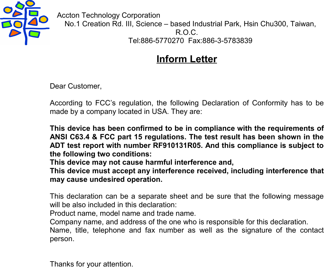 Accton Technology CorporationNo.1 Creation Rd. III, Science – based Industrial Park, Hsin Chu300, Taiwan,R.O.C.Tel:886-5770270  Fax:886-3-5783839Inform LetterDear Customer,According to FCC’s regulation, the following Declaration of Conformity has to bemade by a company located in USA. They are:This device has been confirmed to be in compliance with the requirements ofANSI C63.4 &amp; FCC part 15 regulations. The test result has been shown in theADT test report with number RF910131R05. And this compliance is subject tothe following two conditions:This device may not cause harmful interference and,This device must accept any interference received, including interference thatmay cause undesired operation.This declaration can be a separate sheet and be sure that the following messagewill be also included in this declaration:Product name, model name and trade name.Company name, and address of the one who is responsible for this declaration.Name, title, telephone and fax number as well as the signature of the contactperson.Thanks for your attention.