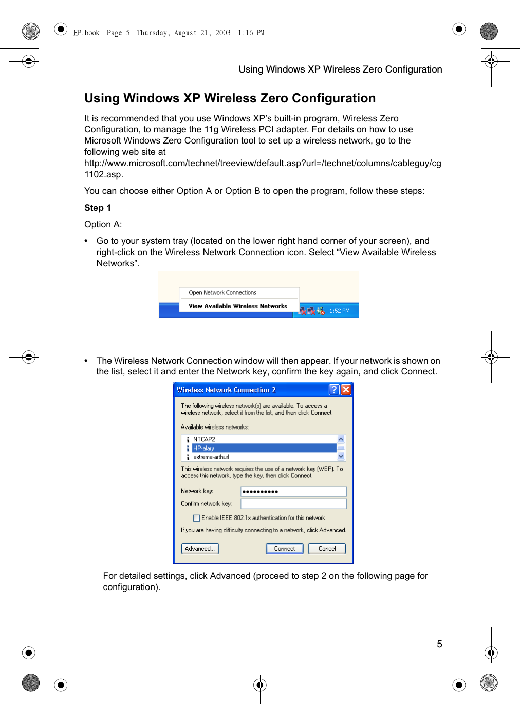 Using Windows XP Wireless Zero Configuration5Using Windows XP Wireless Zero ConfigurationIt is recommended that you use Windows XP’s built-in program, Wireless Zero Configuration, to manage the 11g Wireless PCI adapter. For details on how to use Microsoft Windows Zero Configuration tool to set up a wireless network, go to the following web site at http://www.microsoft.com/technet/treeview/default.asp?url=/technet/columns/cableguy/cg1102.asp.You can choose either Option A or Option B to open the program, follow these steps:Step 1 Option A:•Go to your system tray (located on the lower right hand corner of your screen), and right-click on the Wireless Network Connection icon. Select “View Available Wireless Networks”.  •The Wireless Network Connection window will then appear. If your network is shown on the list, select it and enter the Network key, confirm the key again, and click Connect.  For detailed settings, click Advanced (proceed to step 2 on the following page for configuration).HP.book  Page 5  Thursday, August 21, 2003  1:16 PM