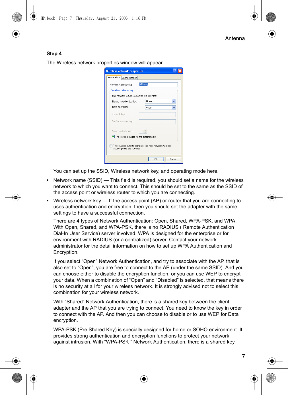 Antenna7Step 4The Wireless network properties window will appear.  You can set up the SSID, Wireless network key, and operating mode here.•Network name (SSID) — This field is required, you should set a name for the wireless network to which you want to connect. This should be set to the same as the SSID of the access point or wireless router to which you are connecting.•Wireless network key — If the access point (AP) or router that you are connecting to uses authentication and encryption, then you should set the adapter with the same settings to have a successful connection. There are 4 types of Network Authentication: Open, Shared, WPA-PSK, and WPA. With Open, Shared, and WPA-PSK, there is no RADIUS ( Remote Authentication Dial-In User Service) server involved. WPA is designed for the enterprise or for environment with RADIUS (or a centralized) server. Contact your network administrator for the detail information on how to set up WPA Authentication and Encryption.If you select “Open” Network Authentication, and try to associate with the AP, that is also set to “Open”, you are free to connect to the AP (under the same SSID). And you can choose either to disable the encryption function, or you can use WEP to encrypt your data. When a combination of “Open” and “Disabled” is selected, that means there is no security at all for your wireless network. It is strongly advised not to select this combination for your wireless network. With “Shared” Network Authentication, there is a shared key between the client adapter and the AP that you are trying to connect. You need to know the key in order to connect with the AP. And then you can choose to disable or to use WEP for Data encryption.WPA-PSK (Pre Shared Key) is specially designed for home or SOHO environment. It provides strong authentication and encryption functions to protect your network against intrusion. With “WPA-PSK ” Network Authentication, there is a shared key HP.book  Page 7  Thursday, August 21, 2003  1:16 PM