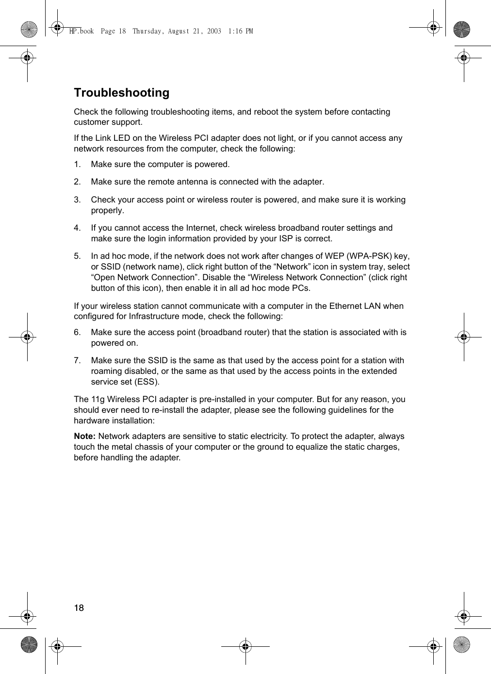 18TroubleshootingCheck the following troubleshooting items, and reboot the system before contacting customer support.If the Link LED on the Wireless PCI adapter does not light, or if you cannot access any network resources from the computer, check the following:1. Make sure the computer is powered.2. Make sure the remote antenna is connected with the adapter. 3. Check your access point or wireless router is powered, and make sure it is working properly. 4. If you cannot access the Internet, check wireless broadband router settings and make sure the login information provided by your ISP is correct. 5. In ad hoc mode, if the network does not work after changes of WEP (WPA-PSK) key, or SSID (network name), click right button of the “Network” icon in system tray, select “Open Network Connection”. Disable the “Wireless Network Connection” (click right button of this icon), then enable it in all ad hoc mode PCs. If your wireless station cannot communicate with a computer in the Ethernet LAN when configured for Infrastructure mode, check the following:6. Make sure the access point (broadband router) that the station is associated with is powered on.7. Make sure the SSID is the same as that used by the access point for a station with roaming disabled, or the same as that used by the access points in the extended service set (ESS). The 11g Wireless PCI adapter is pre-installed in your computer. But for any reason, you should ever need to re-install the adapter, please see the following guidelines for the hardware installation:Note: Network adapters are sensitive to static electricity. To protect the adapter, always touch the metal chassis of your computer or the ground to equalize the static charges, before handling the adapter.HP.book  Page 18  Thursday, August 21, 2003  1:16 PM