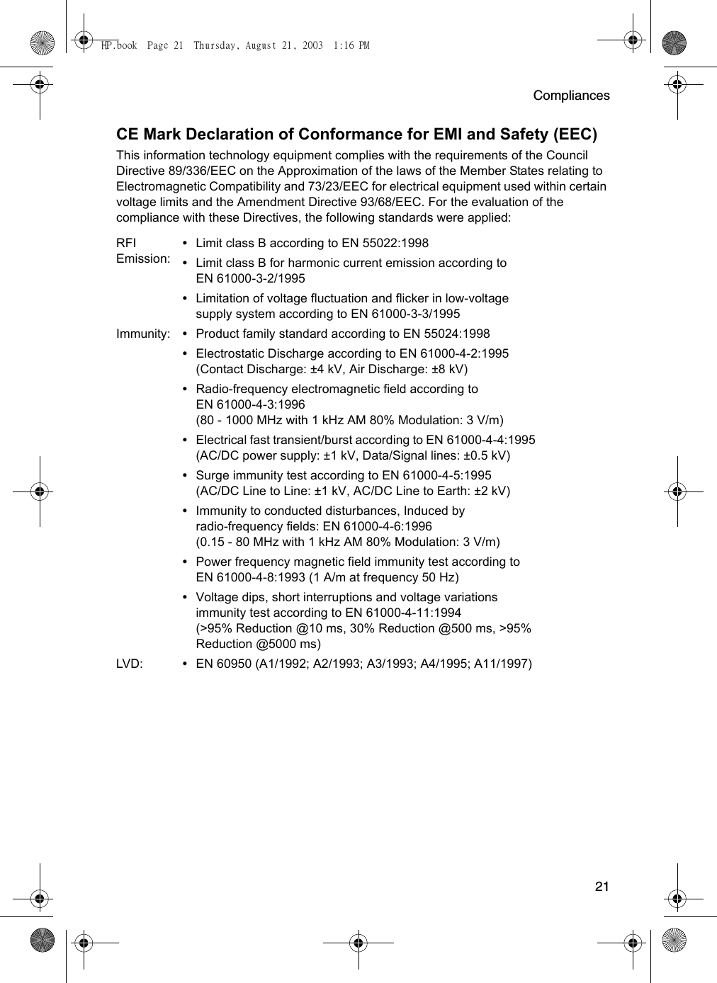 Compliances21CE Mark Declaration of Conformance for EMI and Safety (EEC)This information technology equipment complies with the requirements of the Council Directive 89/336/EEC on the Approximation of the laws of the Member States relating to Electromagnetic Compatibility and 73/23/EEC for electrical equipment used within certain voltage limits and the Amendment Directive 93/68/EEC. For the evaluation of the compliance with these Directives, the following standards were applied:RFI Emission:•Limit class B according to EN 55022:1998•Limit class B for harmonic current emission according to EN 61000-3-2/1995•Limitation of voltage fluctuation and flicker in low-voltage supply system according to EN 61000-3-3/1995Immunity: •Product family standard according to EN 55024:1998•Electrostatic Discharge according to EN 61000-4-2:1995 (Contact Discharge: ±4 kV, Air Discharge: ±8 kV)•Radio-frequency electromagnetic field according to EN 61000-4-3:1996 (80 - 1000 MHz with 1 kHz AM 80% Modulation: 3 V/m)•Electrical fast transient/burst according to EN 61000-4-4:1995 (AC/DC power supply: ±1 kV, Data/Signal lines: ±0.5 kV)•Surge immunity test according to EN 61000-4-5:1995 (AC/DC Line to Line: ±1 kV, AC/DC Line to Earth: ±2 kV)•Immunity to conducted disturbances, Induced by radio-frequency fields: EN 61000-4-6:1996 (0.15 - 80 MHz with 1 kHz AM 80% Modulation: 3 V/m)•Power frequency magnetic field immunity test according to EN 61000-4-8:1993 (1 A/m at frequency 50 Hz)•Voltage dips, short interruptions and voltage variations immunity test according to EN 61000-4-11:1994 (&gt;95% Reduction @10 ms, 30% Reduction @500 ms, &gt;95% Reduction @5000 ms)LVD: •EN 60950 (A1/1992; A2/1993; A3/1993; A4/1995; A11/1997)HP.book  Page 21  Thursday, August 21, 2003  1:16 PM