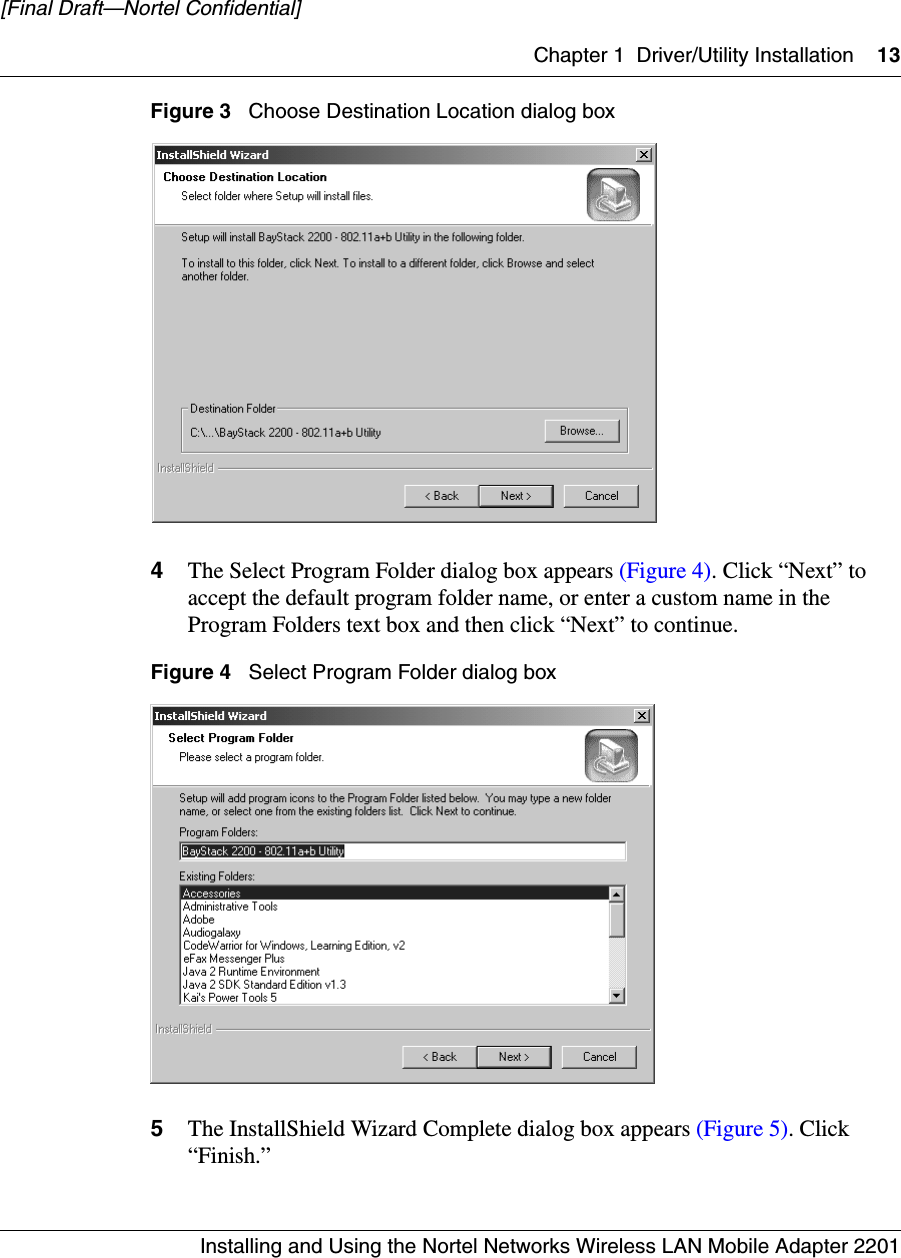 Chapter 1 Driver/Utility Installation 13Installing and Using the Nortel Networks Wireless LAN Mobile Adapter 2201[Final Draft—Nortel Confidential]Figure 3   Choose Destination Location dialog box4The Select Program Folder dialog box appears (Figure 4). Click “Next” to accept the default program folder name, or enter a custom name in the Program Folders text box and then click “Next” to continue.Figure 4   Select Program Folder dialog box5The InstallShield Wizard Complete dialog box appears (Figure 5). Click “Finish.”