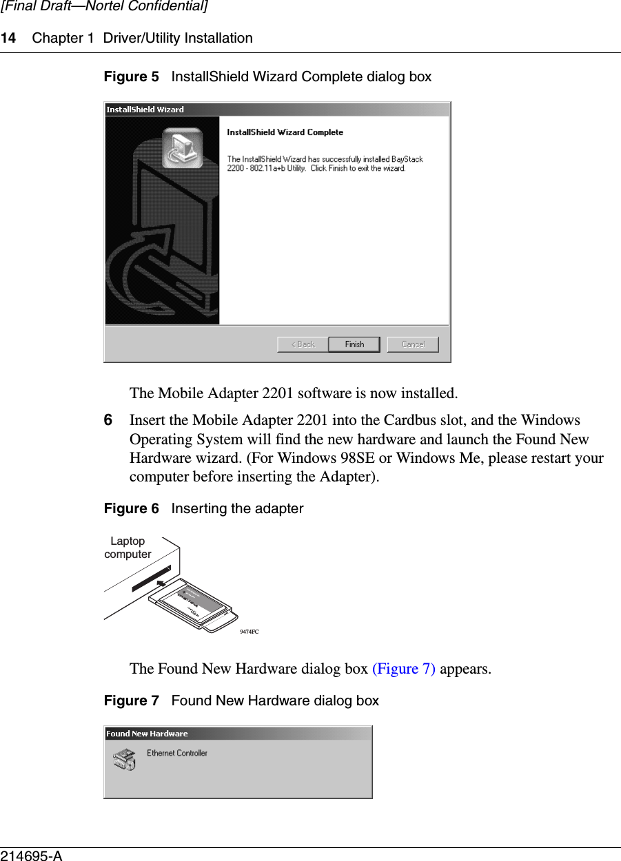 14 Chapter 1 Driver/Utility Installation214695-A[Final Draft—Nortel Confidential]Figure 5   InstallShield Wizard Complete dialog boxThe Mobile Adapter 2201 software is now installed. 6Insert the Mobile Adapter 2201 into the Cardbus slot, and the Windows Operating System will find the new hardware and launch the Found New Hardware wizard. (For Windows 98SE or Windows Me, please restart your computer before inserting the Adapter).Figure 6   Inserting the adapter The Found New Hardware dialog box (Figure 7) appears.Figure 7   Found New Hardware dialog boxLaptopcomputer9474FCWireless LAN 2202Insert this end802.11b Mobile Client